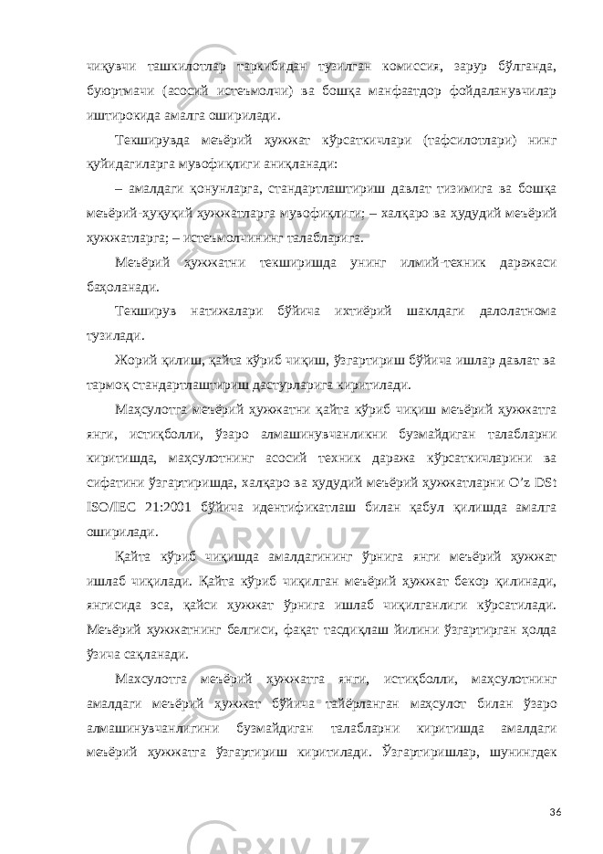 чиқувчи ташкилотлар таркибидан тузилган комиссия, зарур бўлганда, буюртмачи (асосий истеъмолчи) ва бошқа манфаатдор фойдаланувчилар иштирокида амалга оширилади. Текширувда меъёрий ҳужжат кўрсаткичлари (тафсилотлари) нинг қуйидагиларга мувофиқлиги аниқланади: – амалдаги қонунларга, стандартлаштириш давлат тизимига ва бошқа меъёрий-ҳуқуқий ҳужжатларга мувофиқлиги; – халқаро ва ҳудудий меъёрий ҳужжатларга; – истеъмолчининг талабларига. Меъёрий ҳужжатни текширишда унинг илмий-техник даражаси баҳоланади. Текширув натижалари бўйича ихтиёрий шаклдаги далолатнома тузилади. Жорий қилиш, қайта кўриб чиқиш, ўзгартириш бўйича ишлар давлат ва тармоқ стандартлаштириш дастурларига киритилади. Маҳсулотга меъёрий ҳужжатни қайта кўриб чиқиш меъёрий ҳужжатга янги, истиқболли, ўзаро алмашинувчанликни бузмайдиган талабларни киритишда, маҳсулотнинг асосий техник даража кўрсаткичларини ва сифатини ўзгартиришда, халқаро ва ҳудудий меъёрий ҳужжатларни O’z DSt ISO/IEC 21:2001 бўйича идентификатлаш билан қабул қилишда амалга оширилади. Қайта кўриб чиқишда амалдагининг ўрнига янги меъёрий ҳужжат ишлаб чиқилади. Қайта кўриб чиқилган меъёрий ҳужжат бекор қилинади, янгисида эса, қайси ҳужжат ўрнига ишлаб чиқилганлиги кўрсатилади. Меъёрий ҳужжатнинг белгиси, фақат тасдиқлаш йилини ўзгартирган ҳолда ўзича сақланади. Махсулотга меъёрий ҳужжатга янги, истиқболли, маҳсулотнинг амалдаги меъёрий ҳужжат бўйича тайёрланган маҳсулот билан ўзаро алмашинувчанлигини бузмайдиган талабларни киритишда амалдаги меъёрий ҳужжатга ўзгартириш киритилади. Ўзгартиришлар, шунингдек 36 