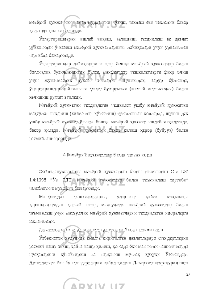 меъёрий ҳужжатнинг амал муддатини чўзиш, чеклаш ёки чекловни бекор қилишда ҳам киритилади. Ўзгартиришларни ишлаб чиқиш, келишиш, тасдиқлаш ва давлат рўйхатидан ўтказиш меъёрий ҳужжатларнинг лойиҳалари учун ўрнатилган тартибда бажарилади. Ўзгартиришлар лойиҳаларини агар бошқа меъёрий ҳужжатлар билан боғлиқлик бузилмайдиган бўлса, манфаатдор ташкилатларга фикр олиш учун жўнатмаслик рухсат этилади. Шуниигдек, зарур бўлганда, ўзгартиришлар лойиҳасини фақат буюртмачи (асосий истеъмолчи) билан келишиш рухсат этилади. Меъёрий ҳужжатни тасдиқлаган ташкилот ушбу меъёрий ҳужжатни маҳсулот чиқариш (хизматлар кўрсатиш) тугалланган ҳолларда, шунингдек ушбу меъёрий ҳужжат ўрнига бошқа меъёрий ҳужжат ишлаб чиқилганда, бекор қилади. Меъёрий ҳужжатни бекор қилиш қарор (буйруқ) билан расмийлаштирилади. 4 Меъёрий ҳужжатлар билан таъминлаш Фойдаланувчиларни меъёрий ҳужжатлар билан таъминлаш O’z DSt 1.4:1998 “Ўз СДТ. Меъёрий ҳужжатлар билан таъминлаш тартиби” талабларига мувофиқ бажарилади. Манфаатдор ташкилотларни, уларнинг қайси маҳкамага қарашлилигидан қатъий назар, маҳсулотга меъёрий ҳужжатлар билан таъминлаш учун масъуллик меъёрий ҳужжатларни тасдиқлаган идораларга юклатилади. Давлатлараро ва давлат стандартлари билан таъминлаш Ўзбекистон ҳудудида амалга киритилган давлатлараро стандартларни расмий нашр этиш, қайта нашр қилиш, қоғозда ёки магнитли ташигичларда нусҳаларини кўпайтириш ва тарқатиш мутлақ ҳуқуқи Ўзстандарт Агентлигига ёки бу стандартларни қабул қилган Давархитектурақурилишга 37 