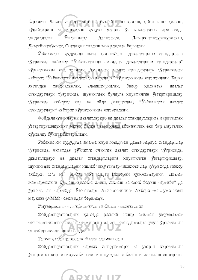 берилган. Давлат стандартларини расмий нашр қилиш, қайта нашр қилиш, кўпайтириш ва тарқатиш ҳуқуқи уларни ўз ваколатлари доирасида тасдиқлаган Ўзстандарт Агентлиги, Давархитектурақурилиш, Давтабиатқўмита, Соғлиқни сақлаш вазирлигига берилган. Ўзбекистон ҳудудида амал қилинаётган давлатлараро стандартлар тўғрисида ахборот “Ўзбекистонда амалдаги давлатлараро стандартлар” кўрсаткичида чоп этилади. Амалдаги давлат стандартлари тўғрисидаги ахборот “Ўзбекистон давлат стандартлари” кўрсаткичида чоп этилади. Барча янгитдан тасдиқланган, алмаштирилган, бекор қилинган давлат стандартлари тўғрисида, шунингдек буларга киритилган ўзгартиришлар тўғрисида ахборот ҳар уч ойда (кварталда) “Ўзбекистон давлат стандартлари” ахборот кўрсаткичида чоп этилади. Фойдаланувчиларни давлатлараро ва давлат стандартларига киритилган ўзгартиришларнинг матни билан таъминлаш абонентлик ёки бир марталик сўровлар бўйича бажарилади. Ўзбекистон ҳудудида амалга киритиладиган давлатлараро стандартлар тўғрисида, янгитдан рўйхатга олинган давлат стандартлари тўғрисида, давлатлараро ва давлат стандартларига киритилган ўзгартиришлар, шунингдек стандартларни ишлаб чиқувчилар-ташкилотлар тўғрисида тезкор ахборот O’z RН 51-023 “Ўз СДТ. Меъёрий ҳужжатларнинг Давлат жамғармасини бутлаш, ҳисобга олиш, сақлаш ва олиб бориш тартиби” да ўрнатилган тартибда Ўзстандарт Агентлигининг Ахборот-маълумотнома маркази (АММ) томонидан берилади. Умумдавлат таснифлагичлари билан таъминлаш Фойдаланувчиларни қоғозда расмий нашр этилган умумдавлат таснифлагичлари билан таъминлаш давлат стандартлари учун ўрнатилган тартибда амалга оширилади. Тармоқ стандартлари билан таъминлаш Фойдаланувчиларни тармоқ стандартлари ва уларга киритилган ўзгартиришларнинг ҳисобга олинган нусҳалари билан таъминлаш ишларини 38 