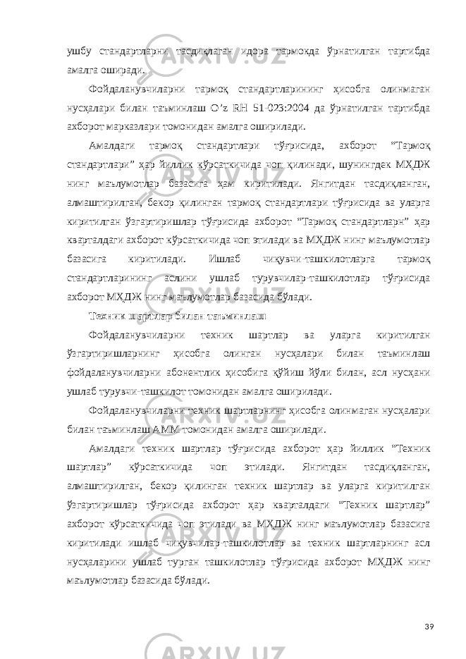 ушбу стандартларни тасдиқлаган идора тармокда ўрнатилган тартибда амалга оширади. Фойдаланувчиларни тармоқ стандартларининг ҳисобга олинмаган нусҳалари билан таъминлаш O’z RН 51-023:2004 да ўрнатилган тартибда ахборот марказлари томонидан амалга оширилади. Амалдаги тармоқ стандартлари тўғрисида, ахборот “Тармоқ стандартлари” ҳар йиллик кўрсаткичида чоп қилинади, шунингдек МҲДЖ нинг маълумотлар базасига ҳам киритилади. Янгитдан тасдиқланган, алмаштирилган, бекор қилинган тармоқ стандартлари тўғрисида ва уларга киритилган ўзгартиришлар тўғрисида ахборот “Тармоқ стандартларн” ҳар кварталдаги ахборот кўрсаткичида чоп этилади ва МҲДЖ нинг маълумотлар базасига киритилади. Ишлаб чиқувчи-ташкилотларга тармоқ стандартларининг аслини ушлаб турувчилар-ташкилотлар тўғрисида ахборот МҲДЖ нинг маълумотлар базасида бўлади. Техник шартлар билан таъминлаш Фойдаланувчиларни техник шартлар ва уларга киритилган ўзгартиришларнинг ҳисобга олинган нусҳалари билан таъминлаш фойдаланувчиларни абонентлик ҳисобига қўйиш йўли билан, асл нусҳани ушлаб турувчи-ташкилот томонидан амалга оширилади. Фойдаланувчиларни техник шартларнинг ҳисобга олинмаган нусҳалари билан таъминлаш АММ томонидан амалга оширилади. Амалдаги техник шартлар тўғрисида ахборот ҳар йиллик “Техник шартлар” кўрсаткичида чоп этилади. Янгитдан тасдиқланган, алмаштирилган, бекор қилинган техник шартлар ва уларга киритилган ўзгартиришлар тўғрисида ахборот ҳар кварталдаги “Техник шартлар” ахборот кўрсаткичида чоп этилади ва МҲДЖ нинг маълумотлар базасига киритилади ишлаб чиқувчилар-ташкилотлар ва техник шартларнинг асл нусҳаларини ушлаб турган ташкилотлар тўғрисида ахборот МҲДЖ нинг маълумотлар базасида бўлади. 39 