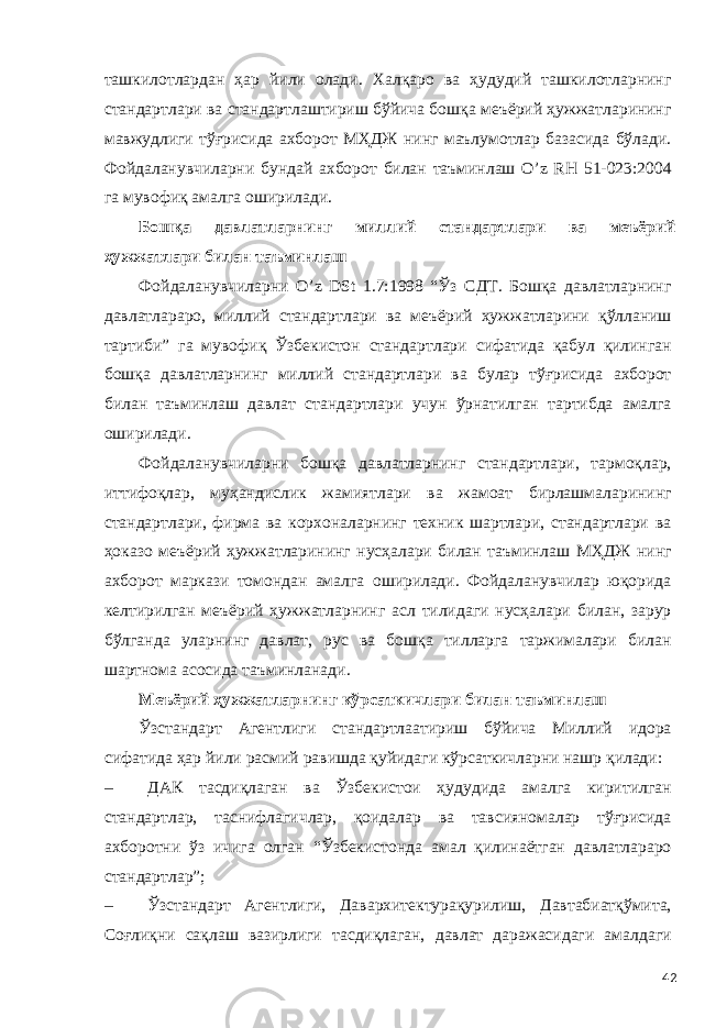 ташкилотлардан ҳар йили олади. Халқаро ва ҳудудий ташкилотларнинг стандартлари ва стандартлаштириш бўйича бошқа меъёрий ҳужжатларининг мавжудлиги тўғрисида ахборот МҲДЖ нинг маълумотлар базасида бўлади. Фойдаланувчиларни бундай ахборот билан таъминлаш O’z RН 51-023:2004 га мувофиқ амалга оширилади. Бошқа давлатларнинг миллий стандартлари ва меъёрий ҳужжатлари билан таъминлаш Фойдаланувчиларни O’z DSt 1.7:1998 “Ўз СДТ. Бошқа давлатларнинг давлатлараро, миллий стандартлари ва меъёрий ҳужжатларини қўлланиш тартиби” га мувофиқ Ўзбекистон стандартлари сифатида қабул қилинган бошқа давлатларнинг миллий стандартлари ва булар тўғрисида ахборот билан таъминлаш давлат стандартлари учун ўрнатилган тартибда амалга оширилади. Фойдаланувчиларни бошқа давлатларнинг стандартлари, тармоқлар, иттифоқлар, муҳандислик жамиятлари ва жамоат бирлашмаларининг стандартлари, фирма ва корхоналарнинг техник шартлари, стандартлари ва ҳоказо меъёрий ҳужжатларининг нусҳалари билан таъминлаш МҲДЖ нинг ахборот маркази томондан амалга оширилади. Фойдаланувчилар юқорида келтирилган меъёрий ҳужжатларнинг асл тилидаги нусҳалари билан, зарур бўлганда уларнинг давлат, рус ва бошқа тилларга таржималари билан шартнома асосида таъминланади. Меъёрий ҳужжатларнинг кўрсаткичлари билан таъминлаш Ўзстандарт Агентлиги стандартлаатириш бўйича Миллий идора сифатида ҳар йили расмий равишда қуйидаги кўрсаткичларни нашр қилади: – ДАК тасдиқлаган ва Ўзбекистои ҳудудида амалга киритилган стандартлар, таснифлагичлар, қоидалар ва тавсияномалар тўғрисида ахборотни ўз ичига олган “Ўзбекистонда амал қилинаётган давлатлараро стандартлар”; – Ўзстандарт Агентлиги, Давархитектурақурилиш, Давтабиатқўмита, Соғлиқни сақлаш вазирлиги тасдиқлаган, давлат даражасидаги амалдаги 42 