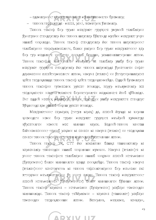 – одамларнинг ҳаракатланишига мўлжалланмаган буюмлар; – техник тафсилотда - масса, ранг, геометрик ўлчамлар. Техник тавсиф бир турли маҳсулот гуруҳига умумий талабларни ўрнатувчи стандартлар ёки техник шартлар бўлганда муайян маҳсулот учун ишлаб чиқилади. Техник тавсиф стандартлар ёки техник шартларнинг талабларини такрорламаслиги, балки уларни бир турли маҳсулотнинг ҳар бир тур моделига нисбатан аниқлаб бериши, равшанлаштириши лозим. Техник тавсифда келтирилган меъёрлар ва талаблар ушбу бир турли маҳсулот гуруҳига стандартлар ёки техник шартларда ўрнатилган сифат даражасини пасайтирмаслиги лозим, намуна (эталон) ни ўзгартиришларсиз қайта тасдиқлашда техник тавсиф қайта тасдиқланмайди. Оддий буюмларга техник тавсифни тузмаслик рухсат этилади, зарур маълумотлар эса тасдиқланган намуна-эталонга бириктирилган жадвалчага ёзиб қўйилади. Энг оддий ноозиқ молларга техник тавсифни ушбу маҳсулотга стандарт йўқлигида ҳам ишлаб чиқиш рухсат этилади. Маҳсулотнинг сарварақ (титул варақ) да, асосий ёзувда ва кириш қисмидаги номи бир турли маҳсулот гуруҳига меъёрий ҳужжатда кўрсатилган номига мос келиши керак. Бадиий-техник кенгаш баённомасининг тартиб рақами ва санаси ва намуна (эталон) ни тасдиқлаш санаси техник тавсифнинг титул варағида кўрсатилиши лозим. Техник тавсиф ТҚ, СТТ ёки ваколатли бошқа ташкилотлар ва корхоналар томонидан ишлаб чиқилиши мумкин. Намуна (эталон)га ва унинг техник тавсифига талабларни ишлаб чиқувчи асосий истеъмолчи (буюртмачи) билан келишилган ҳолда аниқлайди. Техник тавсиф намуна (эталон)нинг конструктив ва техник тафсилотларини бир маъноли акс эттирувчи маълумотларни ўз ичига олади. Техник тавсиф маҳсулотнинг асосий истеъмолчиси (буюртмачиси) билан келишилган бўлиши лозим. Техник тавсиф корхона – истеъмолчи (буюртмачи) раҳбари томонидан келишилади. Техник тавсиф тайёрловчи – корхона (ташкилот) раҳбари томонидан тасдиқланиши лозим. Вазирлик, маҳкама, концерн, 45 