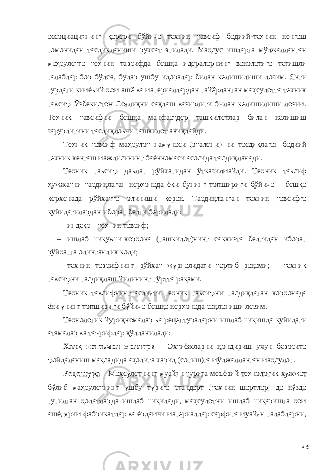 ассоциациянинг қарори бўйича техник тавсиф бадиий-техник кенгаш томонидан тасдиқланиши рухсат этилади. Маҳсус ишларга мўлжалланган маҳсулотга техник тавсифда бошқа идораларнинг ваколатига тегишли талаблар бор бўлса, булар ушбу идоралар билан келишилиши лозим. Янги турдаги кимёвий хом ашё ва материаллардан тайёрланган маҳсулотга техник тавсиф Ўзбекистон Соғлиқни сақлаш вазирлиги билан келишилиши лозим. Техник тавсифни бошқа манфаатдор ташкилотлар билан келишиш зарурлигини тасдиқловчи ташкилот аниқлайди. Техник тавсиф маҳсулот намунаси (эталони) ни тасдиқлаган бадиий техник кенгаш мажлисининг баённомаси асосида тасдиқланади. Техник тавсиф давлат рўйхатидан ўтказилмайди. Техник тавсиф ҳужжатни тасдиқлаган корхонада ёки бунинг топшириғи бўйича – бошқа корхонада рўйхатга олиниши керак. Тасдиқланган техник тавсифга қуйидагилардан иборат белги берилади: – индекс – техник тавсиф; – ишлаб чиқувчи-корхона (ташкилот)нинг саккизта белгидан иборат рўйхатга олинганлик коди; – техник тавсифнинг рўйхат журналидаги тартиб рақами; – техник тавсифни тасдиқлаш йилининг тўртта рақами. Техник тавсифнинг аслияти техник тавсифни тасдиқлаган корхонада ёки унинг топшириғи бўйича бошқа корхонада сақланиши лозим. Технологик йуриқномалар ва рецептураларни ишлаб чиқишда қуйидаги атамалар ва таърифлар қўлланилади: Халқ истеъмол моллари – Эхтиёжларни қондириш учун бевосита фойдаланиш мақсадида аҳолига харид (сотиш)га мўлжалланган маҳсулот. Рецептура – Маҳсулотнинг муайян турига меъёрий технологик ҳужжат бўлиб маҳсулотнинг ушбу турига стандарт (техник шартлар) да кўзда тутилган ҳолатларда ишлаб чиқилади, маҳсулотни ишлаб чиқаришга хом ашё, ярим фабрикатлар ва ёрдамчи материаллар сарфига муайян талабларни, 46 