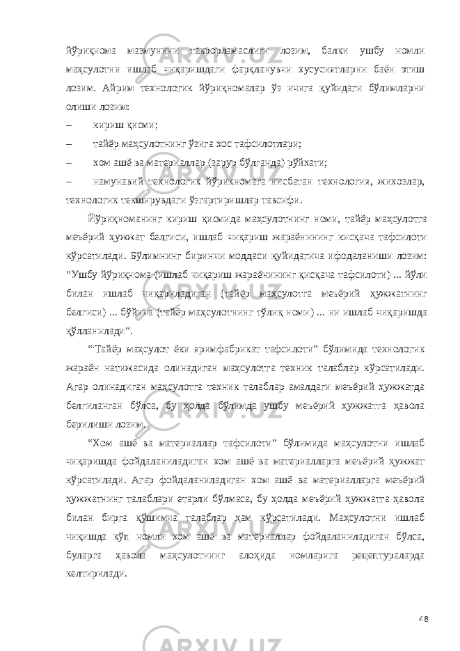 йўриқнома мазмунини такрорламаслиги лозим, балки ушбу номли маҳсулотни ишлаб чиқаришдаги фарқланувчи хусусиятларни баён этиш лозим. Айрим технологик йўриқномалар ўз ичига қуйидаги бўлимларни олиши лозим: – кириш қисми; – тайёр маҳсулотнинг ўзига хос тафсилотлари; – хом ашё ва материаллар (зарур бўлганда) рўйхати; – намунавий технологик йўрикномага нисбатан технология, жихозлар, технологик текширувдаги ўзгартиришлар тавсифи. Йўриқноманинг кириш қисмида маҳсулотнинг номи, тайёр маҳсулотга меъёрий ҳужжат белгиси, ишлаб чиқариш жараёнининг кисқача тафсилоти кўрсатилади. Бўлимнинг биринчи моддаси қуйидагича ифодаланиши лозим: “Ушбу йўриқнома (ишлаб чиқариш жараёнининг қисқача тафсилоти) ... йўли билан ишлаб чиқариладиган (тайёр маҳсулотга меъёрий ҳужжатнинг белгиси) ... бўйича (тайёр маҳсулотнинг тўлиқ номи) ... ни ишлаб чиқаришда қўлланилади”. “&#39;Тайёр маҳсулот ёки яримфабрикат тафсилоти” бўлимида технологик жараён натижасида олинадиган маҳсулотга техник талаблар кўрсатилади. Агар олинадиган маҳсулотга техник талаблар амалдаги меъёрий ҳужжатда белгиланган бўлса, бу ҳолда бўлимда ушбу меъёрий ҳужжатга ҳавола берилиши лозим. “Хом ашё ва материаллар тафсилоти” бўлимида маҳсулотни ишлаб чиқаришда фойдаланиладиган хом ашё ва материалларга меъёрий ҳужжат кўрсатилади. Агар фойдаланиладиган хом ашё ва материалларга меъёрий ҳужжатнинг талаблари етарли бўлмаса, бу ҳолда меъёрий ҳужжатга ҳавола билан бирга қўшимча талаблар ҳам кўрсатилади. Маҳсулотни ишлаб чиқишда кўп номли хом ашё ва материаллар фойдаланиладиган бўлса, буларга ҳавола маҳсулотнинг алоҳида номларига рецептураларда келтирилади. 48 