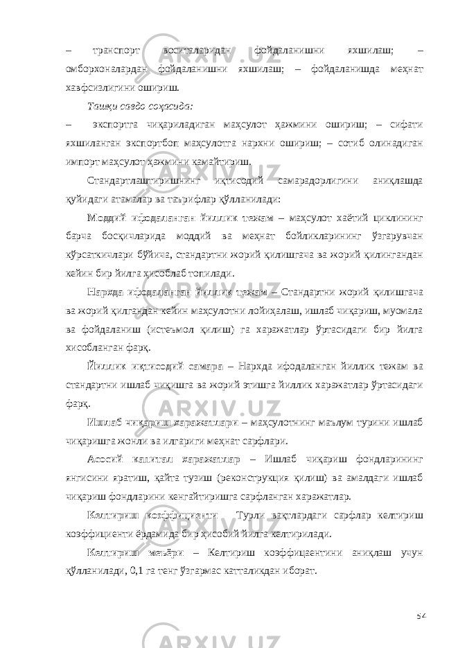 – транспорт воситаларидан фойдаланишни яхшилаш; – омборхоналардан фойдаланишни яхшилаш; – фойдаланишда меҳнат хавфсизлигини ошириш. Ташқи савдо соҳасида: – экспортга чиқариладиган маҳсулот ҳажмини ошириш; – сифати яхшиланган экспортбоп маҳсулотга нархни ошириш; – сотиб олинадиган импорт маҳсулот ҳажмини камайтириш. Стандартлаштиришнинг иқтисодий самарадорлигини аниқлашда қуйидаги атамалар ва таърифлар қўлланилади: Моддий ифодаланган йиллик тежам – маҳсулот хаётий циклининг барча босқичларида моддий ва меҳнат бойликларининг ўзгарувчан кўрсаткичлари бўйича, стандартни жорий қилишгача ва жорий қилингандан кейин бир йилга ҳисоблаб топилади. Нархда ифодаланган йиллик тежам – Стандартни жорий қилишгача ва жорий қилгандан кейин маҳсулотни лойиҳалаш, ишлаб чиқариш, муомала ва фойдаланиш (истеъмол қилиш) га харажатлар ўртасидаги бир йилга хисобланган фарқ. Йиллик иқтисодий самара – Нархда ифодаланган йиллик тежам ва стандартни ишлаб чиқишга ва жорий этишга йиллик харажатлар ўртасидаги фарқ. Ишлаб чиқариш харажатлари – маҳсулотнинг маълум турини ишлаб чиқаришга жонли ва илгариги меҳнат сарфлари. Асосий капитал харажатлар – Ишлаб чиқариш фондларининг янгисини яратиш, қайта тузиш (реконструкция қилиш) ва амалдаги ишлаб чиқариш фондларини кенгайтиришга сарфланган харажатлар. Келтириш коэффициенти – Турли вақтлардаги сарфлар келтириш коэффициенти ёрдамида бир ҳисобий йилга келтирилади. Келтириш меъёри – Келтириш коэффицаентини аниқлаш учун қўлланилади, 0,1 га тенг ўзгармас катталикдан иборат. 54 