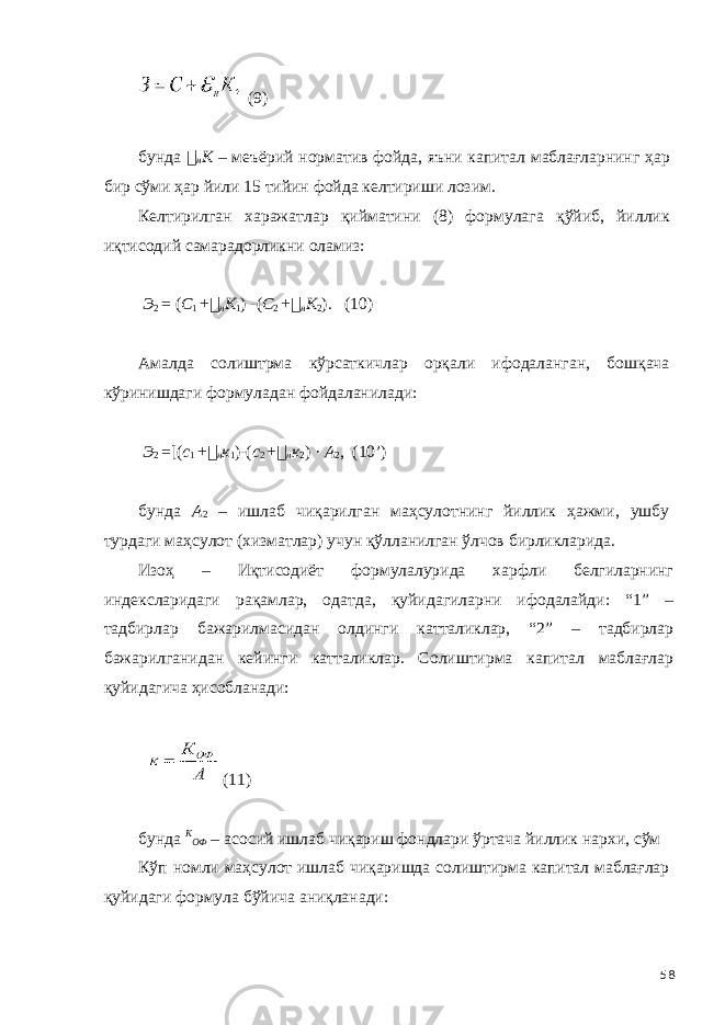  (9) бунда &#55297;&#56361; н К – меъёрий норматив фойда, яъни капитал маблағларнинг ҳар бир сўми ҳар йили 15 тийин фойда келтириши лозим. Келтирилган харажатлар қийматини (8) формулага қўйиб, йиллик иқтисодий самарадорликни оламиз: Э 2 = ( С 1 + &#55297;&#56361; н К 1 ) - ( С 2 + &#55297;&#56361; н К 2 ). (10) Амалда солиштрма кўрсаткичлар орқали ифодаланган, бошқача кўринишдаги формуладан фойдаланилади: Э 2 = [( с 1 + &#55297;&#56361; н к 1 ) - ( с 2 + &#55297;&#56361; н к 2 ) · А 2 , (10’) бунда А 2 – ишлаб чиқарилган маҳсулотнинг йиллик ҳажми, ушбу турдаги маҳсулот (хизматлар) учун қўлланилган ўлчов бирликларида. Изоҳ – Иқтисодиёт формулалурида харфли белгиларнинг индексларидаги рақамлар, одатда, қуйидагиларни ифодалайди: “1” – тадбирлар бажарилмасидан олдинги катталиклар, “2” – тадбирлар бажарилганидан кейинги катталиклар. Солиштирма капитал маблағлар қуйидагича ҳисобланади: (11) бунда К ОФ – асосий ишлаб чиқариш фондлари ўртача йиллик нархи, сўм Кўп номли маҳсулот ишлаб чиқаришда солиштирма капитал маблағлар қуйидаги формула бўйича аниқланади: 58 