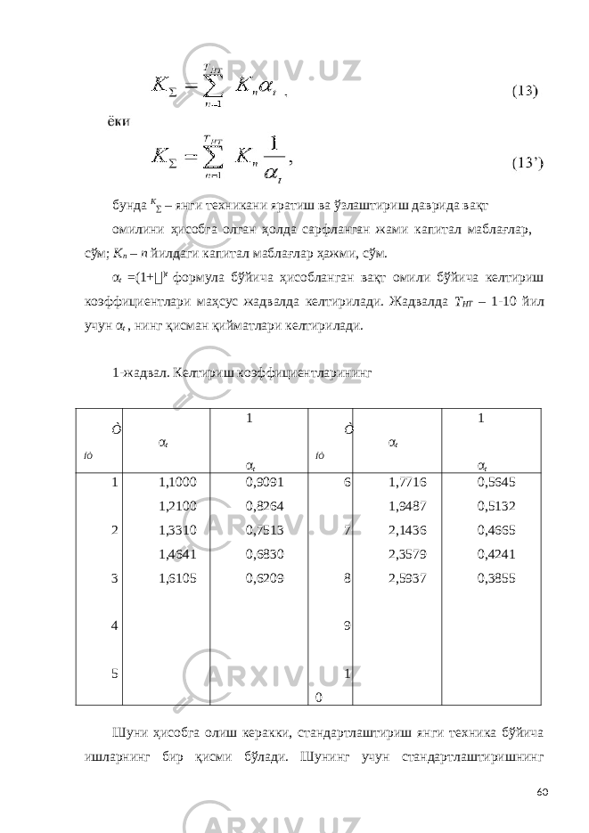 бунда K ∑ – янги техникани яратиш ва ўзлаштириш даврида вақт омилини ҳисобга олган ҳолда сарфланган жами капитал маблағлар, сўм; K n – n йилдаги капитал маблағлар ҳажми, сўм. α t = (1 + &#55297;&#56361; ) t формула бўйича ҳисобланган вақт омили бўйича келтириш коэффициентлари маҳсус жадвалда келтирилади. Жадвалда Т НТ – 1-10 йил учун α t , нинг қисман қийматлари келтирилади. 1-жадвал. Келтириш коэффициентларининг Ò ÍÒ α t 1 α t Ò ÍÒ α t 1 α t 1 2 3 4 5 1,1000 1,2100 1,3310 1,4641 1,6105 0,9091 0,8264 0,7513 0,6830 0,6209 6 7 8 9 1 0 1,7716 1,9487 2,1436 2,3579 2,5937 0,5645 0,5132 0,4665 0,4241 0,3855 Шуни ҳисобга олиш керакки, стандартлаштириш янги техника бўйича ишларнинг бир қисми бўлади. Шунинг учун стандартлаштиришнинг 60 