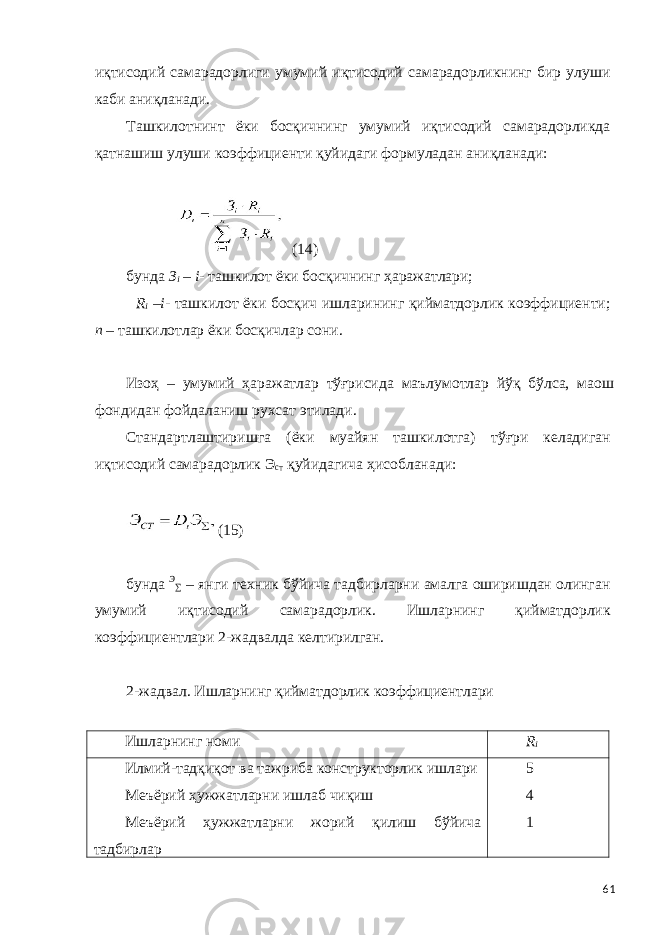 иқтисодий самарадорлиги умумий иқтисодий самарадорликнинг бир улуши каби аниқланади. Ташкилотнинт ёки босқичнинг умумий иқтисодий самарадорликда қатнашиш улуши коэффициенти қуйидаги формуладан аниқланади: (14) бунда З i – i - ташкилот ёки босқичнинг ҳаражатлари; R i – i - ташкилот ёки босқич ишларининг қийматдорлик коэффициенти; n – ташкилотлар ёки босқичлар сони. Изоҳ – умумий ҳаражатлар тўғрисида маълумотлар йўқ бўлса, маош фондидан фойдаланиш рухсат этилади. Стандартлаштиришга (ёки муайян ташкилотга) тўғри келадиган иқтисодий самарадорлик Э ст қуйидагича ҳисобланади: (15) бунда Э ∑ – янги техник бўйича тадбирларни амалга оширишдан олинган умумий иқтисодий самарадорлик. Ишларнинг қийматдорлик коэффициентлари 2-жадвалда келтирилган. 2-жадвал. Ишларнинг қийматдорлик коэффициентлари Ишларнинг номи R i Илмий-тадқиқот ва тажриба конструкторлик ишлари Меъёрий ҳужжатларни ишлаб чиқиш Меъёрий ҳужжатларни жорий қилиш бўйича тадбирлар 5 4 1 61 