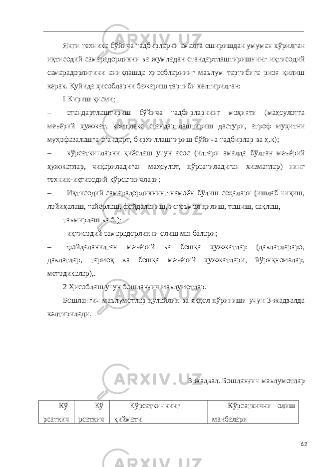  Янги техника бўйича тадбирларни амалга оширишдан умуман кўрилган иқтисодий самарадорликни ва жумладан стандартлаштиришнинг иқтисодий самарадорлигини аниқлашда ҳисобларнинг маълум тартибига риоя қилиш керак. Қуйида ҳисобларни бажариш тартиби келтирилган: I Кириш қисми; – стандартлаштириш бўйича тадбирларнинг моҳияти (маҳсулотга меъёрий ҳужжат, комплекс стандартлаштириш дастури, атроф муҳитни муҳофазалашга стандарт, бирхиллаштириш бўйича тадбирлар ва ҳ.к); – кўрсаткичларни қиёслаш учун асос (илгари амалда бўлган меъёрий ҳужжатлар, чиқариладиган маҳсулот, кўрсатиладиган хизматлар) нинг техник-иқтисодий кўрсаткичлари; – Иқтисодий самарадорликнинг намоён бўлиш соҳалари (ишлаб чиқиш, лойиҳалаш, тайёрлаш, фойдаланиш, истеъмол қилиш, ташиш, сақлаш, таъмирлаш ва б.); – иқтисодий самарадорликни олиш манбалари; – фойдаланилган меъёрий ва бошқа ҳужжатлар (давлатлараро, давлатлар, тармоқ ва бошқа меъёрий ҳужжатлари, йўрнқномалар, методикалар),. 2 Ҳисоблаш учун бошланғич маълумотлар. Бошланғич маълумотлар қулайлик ва яққол кўриниши учун 3-жадвалда келтирилади. 3-жадвал. Бошланғич маълумотлар Кў рсаткич Кў рсаткич Кўрсаткичнинг қиймати Кўрсаткични олиш манбалари 62 