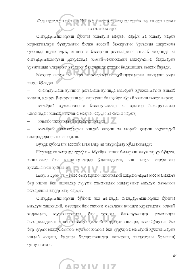 Стандартлаштириш бўйича ишларга меҳнат сарфи ва ишлар нархи нормативлари Стандартлаштириш бўйича ишларга меҳнат сарфи ва ишлар нархи нормативлари буюртмачи билан асосий бажарувчи ўртасида шартнома тузишда шунингдек, ишларни бажариш режаларини ишлаб чиқишда ва стандартлаштириш доирасида илмий-техникавий маҳсулотга баҳоларни ўрнатишда уларнинг нархини баҳолашда асосли ёндашишга имкон беради. Меҳнат сарфи ва нарх нормативлари қуйидагиларни аниқлаш учун зарур бўлади: – стандартлаштиришни режалаштиришда меъёрий ҳужжатларни ишлаб чиқиш, уларга ўзгартиришлар киритиш ёки қайта кўриб чиқиш смета нархи; – меъёрий ҳужжатларни бажарувчилар ва ҳамкор бажарувчилар томонидан ишлаб чиқишга меҳнат сарфи ва смета нархи; – илмий-техникавий маҳсулот нархи; – меъёрий ҳужжатларни ишлаб чиқиш ва жорий қилиш иқтисодий самарадорлигини аниқлаш. Бунда қуйидаги асосий атамалар ва таърифлар қўлланилади: Норматив меҳнат сарфи – Муайян ишни бажариш учун зарур бўлган, киши-соат ёки киши-кунларда ўлчанадиган, иш вақти сарфининг ҳисобланган қиймати; Вақт нормаси – Мос операцион-техникавий шароитларда мос малакали бир ишчи ёки ишчилар гуруҳи томонидан ишларнинг маълум ҳажмини бажаришга зарур вақт сарфи. Стандартлаштириш бўйича иш деганда, стандартлаштириш бўйича маълум ташкилий, методик ёки техник масалани ечишга қаратилган, илмий ходимлар, мутахассислар ёки техник бажарувчилар томонидан бажариладиган ишлар мажмуи (илмий-тадқиқот ишлари, асос бўлувчи ёки бир турли маҳсулотнинг муайян хилига ёки гуруҳига меъёрий ҳужжатларни ишлаб чиқиш, буларга ўзгартиришлар киритиш, экспертиза ўтказиш) тушунилади. 64 