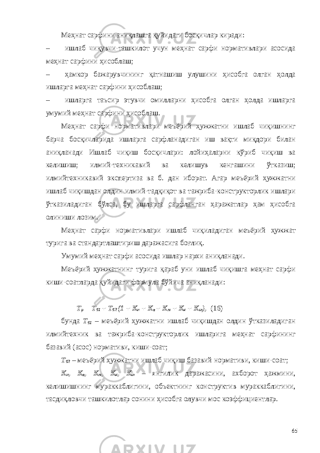 Меҳнат сарфини аниқлашга қуйидаги босқичлар киради: – ишлаб чиқувчи-ташкилот учун меҳнат сарфи нормативлари асосида меҳнат сарфини ҳисоблаш; – ҳамкор бажарувчининг қатнашиш улушини ҳисобга олган ҳолда ишларга меҳнат сарфини ҳисоблаш; – ишларга таъсир этувчи омилларни ҳисобга олган ҳолда ишларга умумий меҳнат сарфини ҳисоблаш. Меҳнат сарфи нормативлари меъёрий ҳужжатни ишлаб чиқишнинг барча босқичларида ишларга сарфланадиган иш вақти миқдори билан аниқланади Ишлаб чиқиш босқичлари: лойиҳаларни кўриб чиқиш ва келишиш; илмий-техникавий ва келишув кенгашини ўтказиш; илмийтехникавий экспертиза ва б. дан иборат. Агар меъёрий ҳужжатни ишлаб чиқишдан олдин илмий-тадқиқот ва тажриба-конструкторлик ишлари ўтказиладиган бўлса, бу ишларга сарфланган ҳаражатлар ҳам ҳисобга олиниши лозим. Меҳнат сарфи нормативлари ишлаб чиқиладиган меъёрий ҳужжат турига ва стандартлаштириш даражасига боғлиқ. Умумий меҳнат сарфи асосида ишлар нархи аниқланади. Меъёрий ҳужжатнинг турига қараб уни ишлаб чиқишга меҳнат сарфи киши-соатларда қуйидаги формула бўйича аниқланади: Т р = Т б1 + Т б2 (1 + К н + К а + К м + К к + К т ), (16) бунда Т б1 – меъёрий ҳужжатни ишлаб чиқишдан олдин ўтказиладиган илмийтехник ва тажриба-конструкторлик ишларига меҳнат сарфининг базавий (асос) нормативи, киши-соат; Т б2 – меъёрий ҳужжатни ишлаб чиқиш базавий нормативи, киши-соат; К н , К а , К м , К к , К т – янгилик даражасини, ахборот ҳажмини, келишишнинг мураккаблигини, объектнинг конструктив мураккаблигини, тасдиқловчи ташкилотлар сонини ҳисобга олувчи мос коэффициентлар. 65 