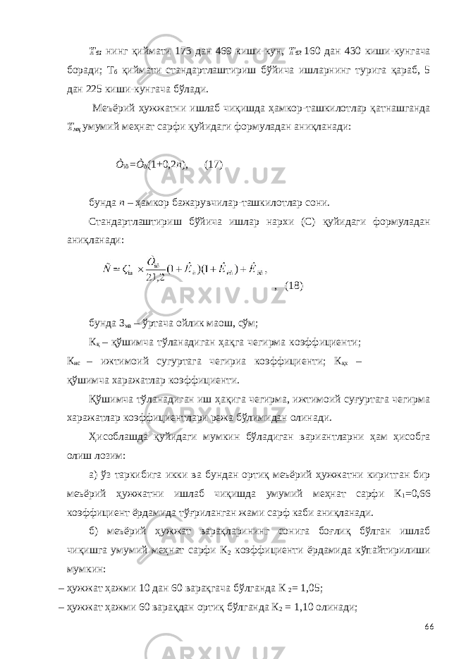 Т б1 нинг қиймати 173 дан 469 киши-кун, Т б2 160 дан 430 киши-кунгача боради; Т б қиймати стандартлаштириш бўйича ишларнинг турига қараб, 5 дан 225 киши-кунгача бўлади. Меъёрий ҳужжатни ишлаб чиқишда ҳамкор-ташкилотлар қатнашганда Т мҳ умумий меҳнат сарфи қуйидаги формуладан аниқланади: Ò ìõ = Ò ð (1 + 0,2 n ), (17) бунда n – ҳамкор бажарувчилар-ташкилотлар сони. Стандартлаштириш бўйича ишлар нархи (С) қуйидаги формуладан аниқланади: , (18) бунда З ма – ўртача ойлик маош, сўм; К қ – қўшимча тўланадиган ҳақга чегирма коэффициенти; К ис – ижтимоий сугуртага чегириа коэффициенти; К қх – қўшимча харажатлар коэффициенти. Қўшимча тўланадиган иш ҳақига чегирма, ижтимоий суғуртага чегирма харажатлар коэффициентлари режа бўлимидан олинади. Ҳисоблашда қуйидаги мумкин бўладиган вариантларни ҳам ҳисобга олиш лозим: а) ўз таркибига икки ва бундан ортиқ меъёрий ҳужжатни киритган бир меъёрий ҳужжатни ишлаб чиқишда умумий меҳнат сарфи К 1 =0,66 коэффициент ёрдамида тўғриланган жами сарф каби аниқланади. б) меъёрий ҳужжат варақларининг сонига боғлиқ бўлган ишлаб чиқишга умумий меҳнат сарфи К 2 коэффициенти ёрдамида кўпайтирилиши мумкин: – ҳужжат ҳажми 10 дан 60 варақгача бўлганда К 2 = 1,05; – ҳужжат ҳажми 60 варақдан ортиқ бўлганда К 2 = 1,10 олинади; 66 