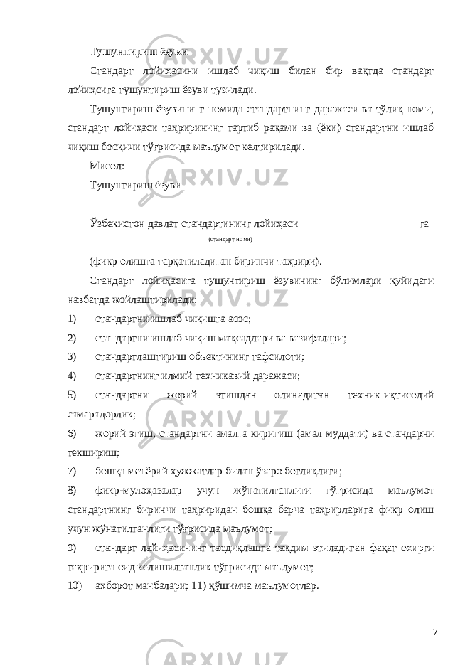 Тушунтириш ёзуви Стандарт лойиҳасини ишлаб чиқиш билан бир вақтда стандарт лойиҳсига тушунтириш ёзуви тузилади. Тушунтириш ёзувининг номида стандартнинг даражаси ва тўлиқ номи, стандарт лойиҳаси таҳрирининг тартиб рақами ва (ёки) стандартни ишлаб чиқиш босқичи тўғрисида маълумот келтирилади. Мисол: Тушунтириш ёзуви Ўзбекистон давлат стандартининг лойиҳаси _____________________ га (стандарт номи) (фикр олишга тарқатиладиган биринчи таҳрири). Стандарт лойиҳасига тушунтириш ёзувининг бўлимлари қуйидаги навбатда жойлаштирилади: 1) стандартни ишлаб чиқишга асос; 2) стандартни ишлаб чиқиш мақсадлари ва вазифалари; 3) стандартлаштириш объектининг тафсилоти; 4) стандартнинг илмий-техникавий даражаси; 5) стандартни жорий этишдан олинадиган техник-иқтисодий самарадорлик; 6) жорий этиш, стандартни амалга киритиш (амал муддати) ва стандарни текшириш; 7) бошқа меъёрий ҳужжатлар билан ўзаро боғлиқлиги; 8) фикр-мулоҳазалар учун жўнатилганлиги тўғрисида маълумот стандартнинг биринчи таҳриридан бошқа барча таҳрирларига фикр олиш учун жўнатилганлиги тўғрисида маълумот; 9) стандарт лайиҳасининг тасдиқлашга тақдим этиладиган фақат охирги таҳририга оид келишилганлик тўғрисида маълумот; 10) ахборот манбалари; 11) қўшимча маълумотлар. 7 