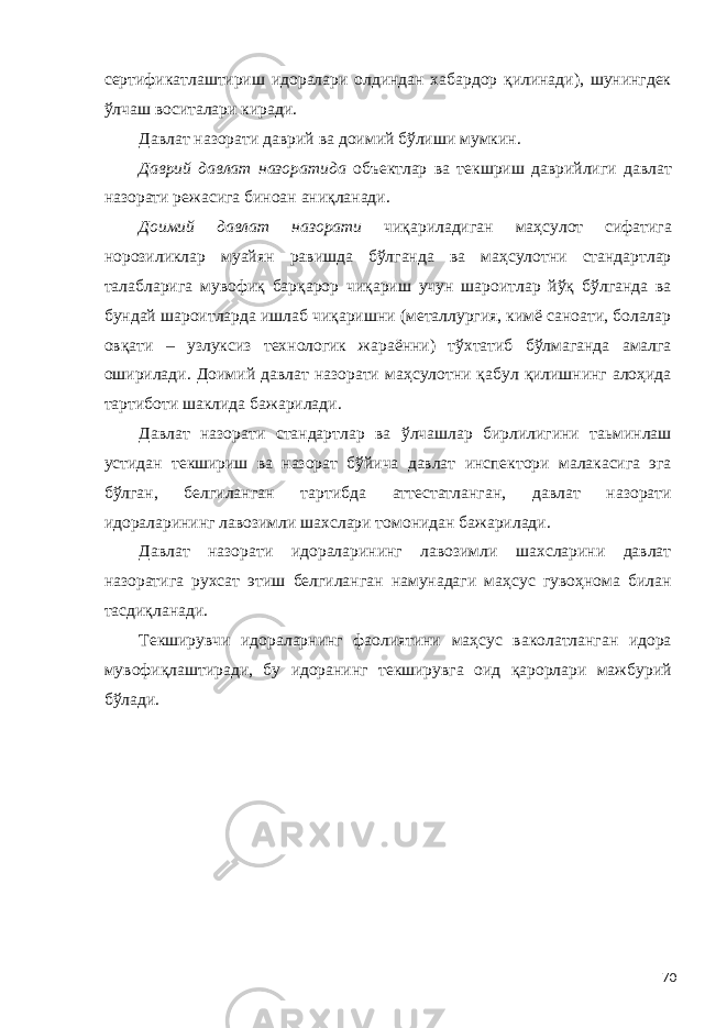 сертификатлаштириш идоралари олдиндан хабардор қилинади), шунингдек ўлчаш воситалари киради. Давлат назорати даврий ва доимий бўлиши мумкин. Даврий давлат назоратида объектлар ва текшриш даврийлиги давлат назорати режасига биноан аниқланади. Доимий давлат назорати чиқариладиган маҳсулот сифатига норозиликлар муайян равишда бўлганда ва маҳсулотни стандартлар талабларига мувофиқ барқарор чиқариш учун шароитлар йўқ бўлганда ва бундай шароитларда ишлаб чиқаришни (металлургия, кимё саноати, болалар овқати – узлуксиз технологик жараённи) тўхтатиб бўлмаганда амалга оширилади. Доимий давлат назорати маҳсулотни қабул қилишнинг алоҳида тартиботи шаклида бажарилади. Давлат назорати стандартлар ва ўлчашлар бирлилигини таьминлаш устидан текшириш ва назорат бўйича давлат инспектори малакасига эга бўлган, белгиланган тартибда аттестатланган, давлат назорати идораларининг лавозимли шахслари томонидан бажарилади. Давлат назорати идораларининг лавозимли шахсларини давлат назоратига рухсат этиш белгиланган намунадаги маҳсус гувоҳнома билан тасдиқланади. Текширувчи идораларнинг фаолиятини маҳсус ваколатланган идора мувофиқлаштиради, бу идоранинг текширувга оид қарорлари мажбурий бўлади. 70 