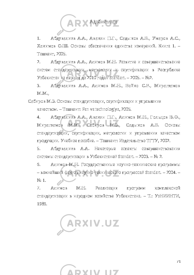 Адабиётлар : 1. Абдувалиев А.А., Авакян П.Г., Садыков А.Б., Умаров А.С., Хакимов О.Ш. Основы обеспечения единства измерений. Книга 1. – Ташкент, 2005. 2. Абдувалиев А.А., Алимов М.Н. Развитие и совершенствование систем стандартизации, метрологии и сертификации в Республике Узбекистан на период до 2010 года// Standart. – 2005. – №2. 3. Абдувалиев А.А., Алимов М.Н., Бойко С.Р., Мирагзамов М.М., Сабиров М.З. Основы стандартизации, сертификации и управления качеством. – Ташкент: Fan va technologiya, 2005. 4. Абдувалиев А.А., Авакян П.Г., Алимов М.Н., Гольцов В.Ф., Мирагзамов М.М., Сабиров М.З., Садыков А.Б. Основы стандартизации, сертификации, метрологии и управления качеством продукции. Учебное пособие. – Ташкент: Издательство ТГТУ, 2002. 5. Абдувалиев А.А. Некоторые аспекты совершенствования системы стандартизации в Узбекистане// Standart. – 2003. – № 2. 6. Алимов М.Н. Государственные научно-технические программы – важнейший фактор научно-технического прогресса// Standart. – 2004. – № 1. 7. Алимов М.Н. Реализация программ комплексной стандартизации в народном хозяйстве Узбекистана. – Т.: УзНИИНТИ, 1986. 71 