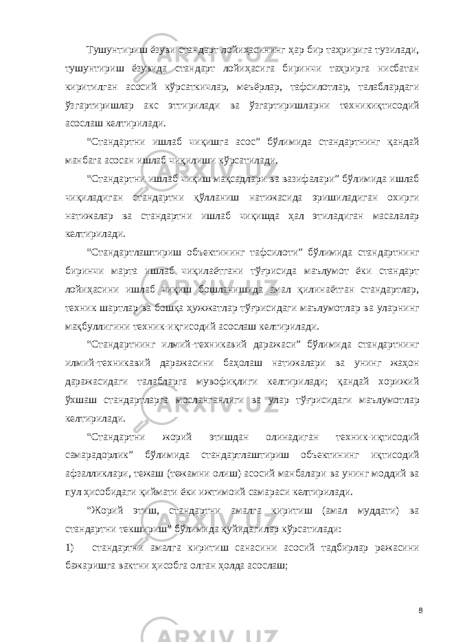 Тушунтириш ёзуви стандарт лойиҳасининг ҳар бир таҳририга тузилади, тушунтириш ёзувида стандарт лойиҳасига биринчи таҳрирга нисбатан киритилган асосий кўрсаткичлар, меъёрлар, тафсилотлар, талаблардаги ўзгартиришлар акс эттирилади ва ўзгартиришларни техникиқтисодий асослаш келтирилади. “Стандартни ишлаб чиқишга асос” бўлимида стандартнинг қандай манбага асосан ишлаб чиқилиши кўрсатилади. “Стандартни ишлаб чиқиш мақсадлари ва вазифалари” бўлимида ишлаб чиқиладиган стандартни қўлланиш натижасида эришиладиган охирги натижалар ва стандартни ишлаб чиқишда ҳал этиладиган масалалар келтирилади. “Стандартлаштириш объектининг тафсилоти” бўлимида стандартнинг биринчи марта ишлаб чиқилаётгани тўғрисида маълумот ёки стандарт лойиҳасини ишлаб чиқиш бошланишида амал қилинаётган стандартлар, техник шартлар ва бошқа ҳужжатлар тўғрисидаги маълумотлар ва уларнинг мақбуллигини техник-иқгисодий асослаш келтирилади. “Стандартнинг илмий-техникавий даражаси” бўлимида стандартнинг илмий-техникавий даражасини баҳолаш натижалари ва унинг жаҳон даражасидаги талабларга мувофиқлиги келтирилади; қандай хорижий ўхшаш стандартларга мосланганлиги ва улар тўғрисидаги маълумотлар келтирилади. “Стандартни жорий этишдан олинадиган техник-иқтисодий самарадорлик” бўлимида стандартлаштириш объектининг иқтисодий афзалликлари, тежаш (тежамни олиш) асосий манбалари ва унинг моддий ва пул ҳисобидаги қиймати ёки ижтимоий самараси келтирилади. “Жорий этиш, стандартни амалга киритиш (амал муддати) ва стандартни текшириш” бўлимида қуйидагилар кўрсатилади: 1) стандартни амалга киритиш санасини асосий тадбирлар режасини бажаришга вактни ҳисобга олган ҳолда асослаш; 8 