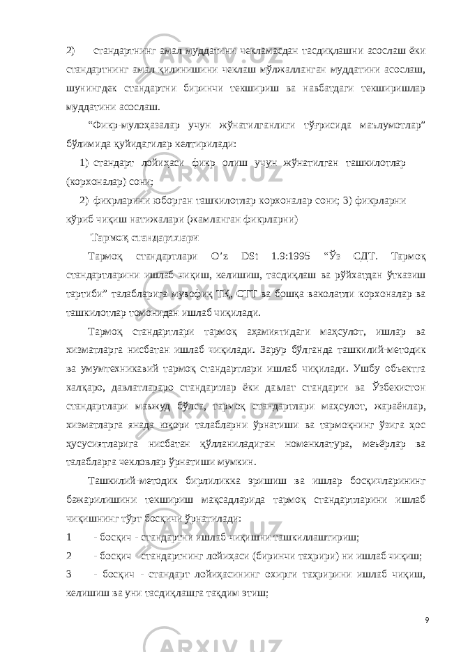 2) стандартнинг амал муддатини чекламасдан тасдиқлашни асослаш ёки стандартнинг амал қилинишини чеклаш мўлжалланган муддатини асослаш, шунингдек стандартни биринчи текшириш ва навбатдаги текширишлар муддатини асослаш. “Фикр-мулоҳазалар учун жўнатилганлиги тўғрисида маълумотлар” бўлимида қуйидагилар келтирилади: 1) стандарт лойиҳаси фикр олиш учун жўнатилган ташкилотлар (корхоналар) сони; 2) фикрларини юборган ташкилотлар корхоналар сони; 3) фикрларни кўриб чиқиш натижалари (жамланган фикрларни) Тармоқ стандартлари Тармоқ стандартлари O’z DSt 1.9:1995 “Ўз СДТ. Тармоқ стандартларини ишлаб чиқиш, келишиш, тасдиқлаш ва рўйхатдан ўтказиш тартиби” талабларига мувофиқ ТҚ, СТТ ва бошқа ваколатли корхоналар ва ташкилотлар томонидан ишлаб чиқилади. Тармоқ стандартлари тармоқ аҳамиятидаги маҳсулот, ишлар ва хизматларга нисбатан ишлаб чиқилади. Зарур бўлганда ташкилий-методик ва умумтехникавий тармоқ стандартлари ишлаб чиқилади. Ушбу объектга халқаро, давлатлараро стандартлар ёки давлат стандарти ва Ўзбекистон стандартлари мавжуд бўлса, тармоқ стандартлари маҳсулот, жараёнлар, хизматларга янада юқори талабларни ўрнатиши ва тармоқнинг ўзига ҳос ҳусусиятларига нисбатан қўлланиладиган номенклатура, меъёрлар ва талабларга чекловлар ўрнатиши мумкин. Ташкилий-методик бирлиликка эришиш ва ишлар босқичларининг бажарилишини текшириш мақсадларида тармоқ стандартларини ишлаб чиқишнинг тўрт босқичи ўрнатилади: 1 - босқич - стандартни ишлаб чиқишни ташкиллаштириш; 2 - босқич - стандартнинг лойиҳаси (биринчи таҳрири) ни ишлаб чиқиш; 3 - босқич - стандарт лойиҳасининг охирги таҳририни ишлаб чиқиш, келишиш ва уни тасдиқлашга тақдим этиш; 9 