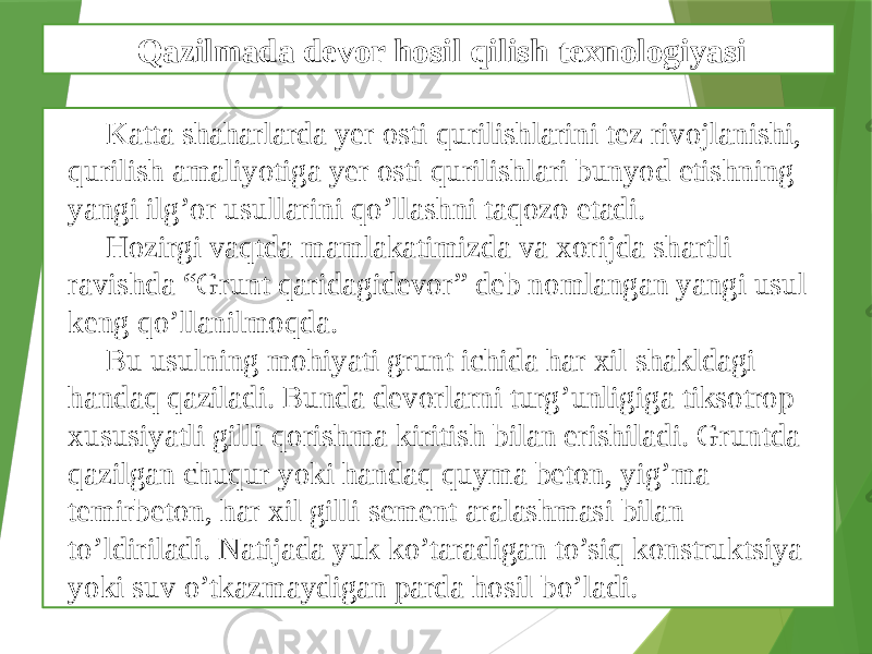 Katta shaharlarda yеr osti qurilishlarini tеz rivojlanishi, qurilish amaliyotiga yеr osti qurilishlari bunyod etishning yangi ilg’or usullarini qo’llashni taqozo etadi. Hozirgi vaqtda mamlakatimizda va xorijda shartli ravishda “Grunt qaridagidеvor” dеb nomlangan yangi usul kеng qo’llanilmoqda. Bu usulning mohiyati grunt ichida har xil shakldagi handaq qaziladi. Bunda dеvorlarni turg’unligiga tiksotrop xususiyatli gilli qorishma kiritish bilan erishiladi. Gruntda qazilgan chuqur yoki handaq quyma bеton, yig’ma tеmirbеton, har xil gilli sеmеnt aralashmasi bilan to’ldiriladi. Natijada yuk ko’taradigan to’siq konstruktsiya yoki suv o’tkazmaydigan parda hosil bo’ladi. Qazilmada devor hosil qilish texnologiyasi 