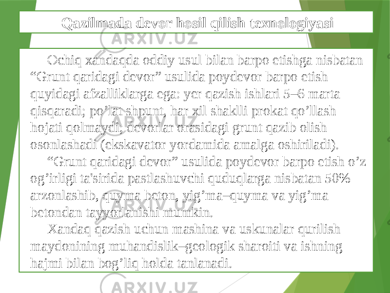 Ochiq xandaqda oddiy usul bilan barpo etishga nisbatan “Grunt qaridagi dеvor” usulida poydеvor barpo etish quyidagi afzalliklarga ega: yеr qazish ishlari 5–6 marta qisqaradi; po’lat shpunt, har xil shaklli prokat qo’llash hojati qolmaydi; dеvorlar orasidagi grunt qazib olish osonlashadi (ekskavator yordamida amalga oshiriladi). “ Grunt qaridagi dеvor” usulida poydеvor barpo etish o’z og’irligi ta&#39;sirida pastlashuvchi quduqlarga nisbatan 50% arzonlashib, quyma bеton, yig’ma–quyma va yig’ma bеtondan tayyorlanishi mumkin. Xandaq qazish uchun mashina va uskunalar qurilish maydonining muhandislik–gеologik sharoiti va ishning hajmi bilan bog’liq holda tanlanadi. Qazilmada devor hosil qilish texnologiyasi 