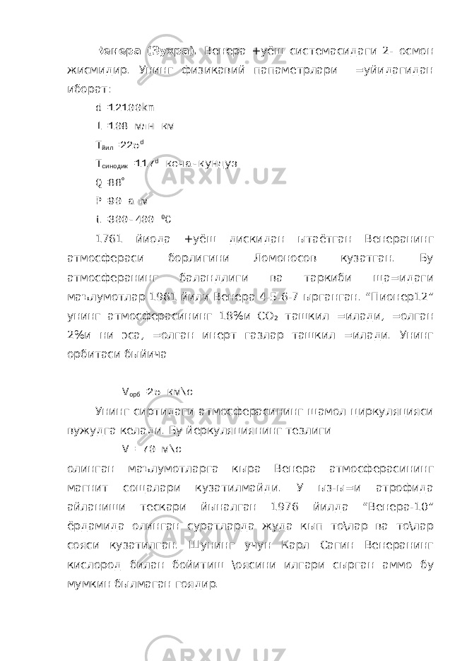 Венера (Зухра). Венера +уёш системасидаги 2- осмон жисмидир. Унинг физикавий папаметрлари =уйидагидан иборат: d =12100 km l =108 млн км Т йил =225 d Т синодик =117 d кеча-кундуз Q =88  P =90 атм t =300-400 0 C 1761 йиода +уёш дискидан ытаётган Венеранинг атмосфераси борлигини Ломоносов кузатган. Бу атмосферанинг баландлиги ва таркиби ща=идаги маълумотлар 1961 йили Венера 4-5-6-7 ырганган. “Пионер12” унинг атмосферасининг 18%и СО 2 ташкил =илади, =олган 2%и ни эса, =олган инерт газлар ташкил =илади. Унинг орбитаси быйича V орб =25 км\с Унинг сиртидаги атмосферасининг шамол циркуляцияси вужудга келади. Бу йеркуляциянинг тезлиги V = 70 м\с олинган маълумотларга кыра Венера атмосферасининг магнит сощалари кузатилмайди. У ыз-ы=и атрофида айланиши тескари йыналган 1976 йилда “Венера-10” ёрдамида олинган суратларда жуда кып то\лар ва то\лар сояси кузатилган. Шунинг учун Карл Сагин Венеранинг кислород билан бойитиш \оясини илгари сырган аммо бу мумкин былмаган гоядир. 