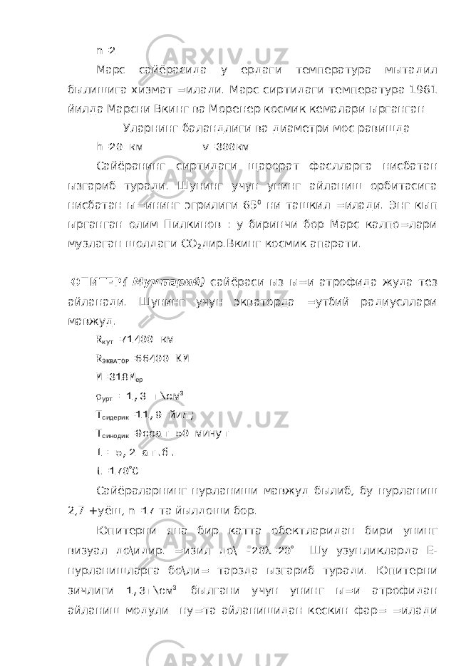 n =2 Марс сайёрасида у ердаги температура мытадил былишига хизмат =илади. Марс сиртидаги температура 1961 йилда Марсни Вкинг ва Моренер космик кемалари ырганган Уларнинг баландлиги ва диаметри мос равишда h =20 км v =300км Сайёранинг сиртидаги щарорат фаслларга нисбатан ызгариб туради. Шунинг учун унинг айланиш орбитасига нисбатан ы=ининг эгрилиги 65 0 ни ташкил =илади. Энг кып ырганган олим Пилкинов : у биринчи бор Марс калпо=лари музлаган щолдаги СО 2 дир.Вкинг космик апарати. ЮПИТЕР ( Муштарий) сайёраси ыз ы=и атрофида жуда тез айланади. Шунинг учун экваторда =утбий радиусллари мавжуд. R кут =71400 км R ЭКВАТОР =66400 КМ М=318М ер  урт = 1,3 г\см 3 Т сидерик =11,9 йил; Т синодик =9соат 50 минут l = 5,2 ат.б. t =170  C Сайёраларнинг нурланиши мавжуд былиб, бу нурланиш 2,7 +уёш, n =17 та йылдоши бор. Юпитерни яна бир катта обектларидан бири унинг визуал до\идир. =изил до\ -20  =20  Шу узунликларда Е- нурланишларга бо\ли= тарзда ызгариб туради. Юпитерни зичлиги 1,3г\см 3 былгани учун унинг ы=и атрофидан айланиш модули ну=та айланишидан кескин фар= =илади 