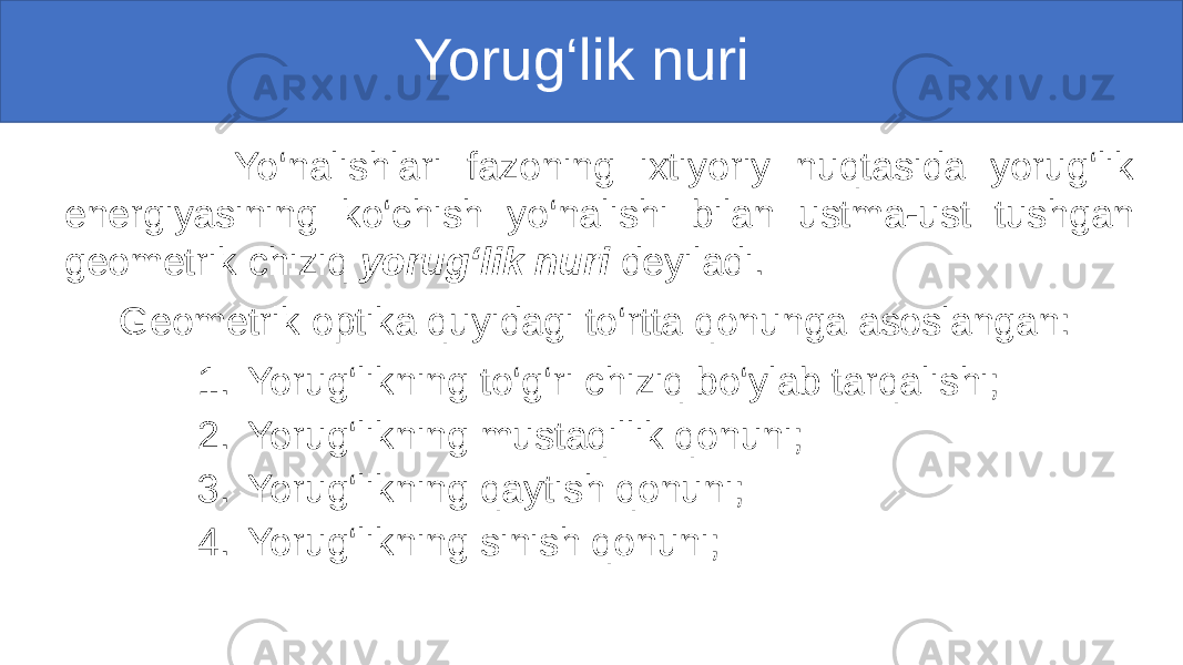  Yorug‘lik nuri Yo‘nalishlari fazoning ixtiyoriy nuqtasida yorug‘lik energiyasining ko‘chish yo‘nalishi bilan ustma-ust tushgan geometrik chiziq yorug‘lik nuri deyiladi. Geometrik optika quyidagi to‘rtta qonunga asoslangan: 1. Yorug‘likning to‘g‘ri chiziq bo‘ylab tarqalishi; 2. Yorug‘likning mustaqillik qonuni; 3. Yorug‘likning qaytish qonuni; 4. Yorug‘likning sinish qonuni; 