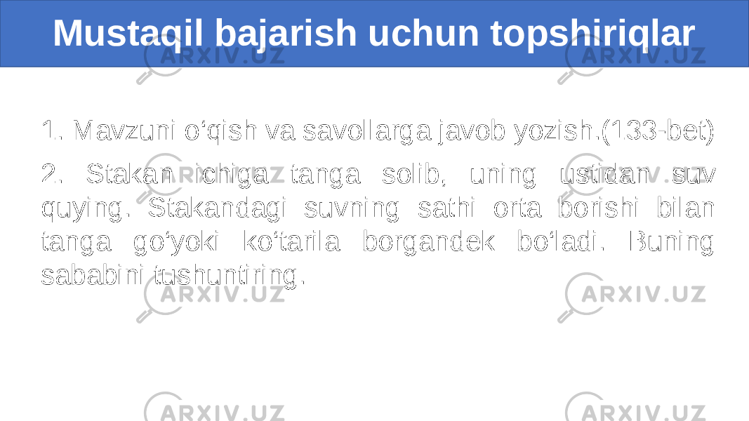 1. Mavzuni o‘qish va savollarga javob yozish.(133-bet) 2. Stakan ichiga tanga solib, uning ustidan suv quying. Stakandagi suvning sathi orta borishi bilan tanga go‘yoki ko‘tarila borgandek bo‘ladi. Buning sababini tushuntiring. Mustaqil bajarish uchun topshiriqlar 