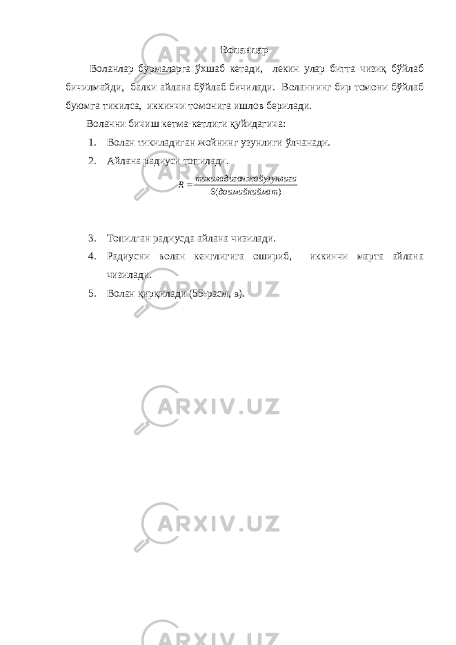 Воланлар Воланлар бурмаларга ўхшаб кетади, лекин улар битта чизиқ бўйлаб бичилмайди, балки айлана бўйлаб бичилади. Воланнинг бир томони бўйлаб буюмга тикилса, иккинчи томонига ишлов берилади. Воланни бичиш кетма-кетлиги қуйидагича: 1. Волан тикиладиган жойнинг узунлиги ўлчанади. 2. Айлана радиуси топилади. 3. Топилган радиусда айлана чизилади. 4. Радиусни волан кенглигига ошириб, иккинчи марта айлана чизилади. 5. Волан қирқилади (55-расм, в). )(6 атдоимийкийм гинжойузунлитикиладига R  