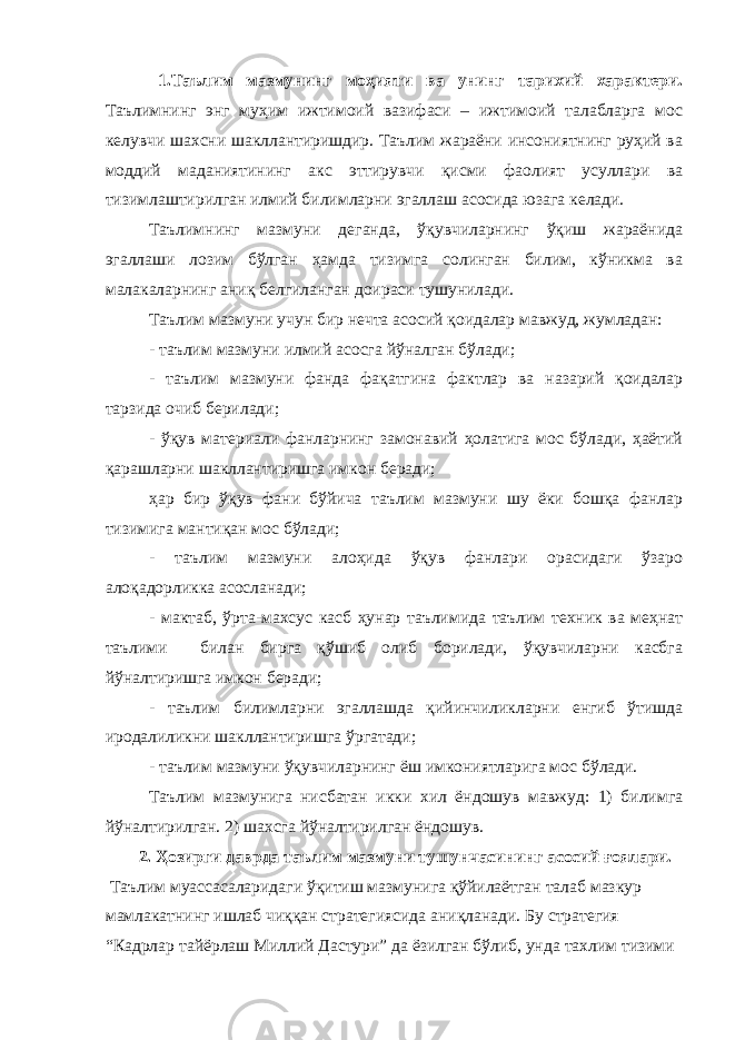 1.Таълим мазмунинг моҳияти ва унинг тарихий характери. Таълимнинг энг муҳим ижтимоий вазифаси – ижтимоий талабларга мос келувчи шахсни шакллантиришдир. Таълим жараёни инсониятнинг руҳий ва моддий маданиятининг акс эттирувчи қисми фаолият усуллари ва тизимлаштирилган илмий билимларни эгаллаш асосида юзага келади. Таълимнинг мазмуни деганда, ўқувчиларнинг ўқиш жараёнида эгаллаши лозим бўлган ҳамда тизимга солинган билим, кўникма ва малакаларнинг аниқ белгиланган доираси тушунилади. Таълим мазмуни учун бир нечта асосий қоидалар мавжуд, жумладан: - таълим мазмуни илмий асосга йўналган бўлади; - таълим мазмуни фанда фақатгина фактлар ва назарий қоидалар тарзида очиб берилади; - ўқув материали фанларнинг замонавий ҳолатига мос бўлади, ҳаётий қарашларни шакллантиришга имкон беради; ҳар бир ўқув фани бўйича таълим мазмуни шу ёки бошқа фанлар тизимига мантиқан мос бўлади; - таълим мазмуни алоҳида ўқув фанлари орасидаги ўзаро алоқадорликка асосланади; - мактаб, ўрта-махсус касб ҳунар таълимида таълим техник ва меҳнат таълими билан бирга қўшиб олиб борилади, ўқувчиларни касбга йўналтиришга имкон беради; - таълим билимларни эгаллашда қийинчиликларни енгиб ўтишда иродалиликни шакллантиришга ўргатади; - таълим мазмуни ўқувчиларнинг ёш имкониятларига мос бўлади. Таълим мазмунига нисбатан икки хил ёндошув мавжуд: 1) билимга йўналтирилган. 2) шахсга йўналтирилган ёндошув. 2. Ҳозирги даврда таълим мазмуни тушунчасининг асосий ғоялари. Таълим муассасаларидаги ўқитиш мазмунига қўйилаётган талаб мазкур мамлакатнинг ишлаб чиққан стратегиясида аниқланади. Бу стратегия “Кадрлар тайёрлаш Миллий Дастури” да ёзилган бўлиб, унда тахлим тизими 