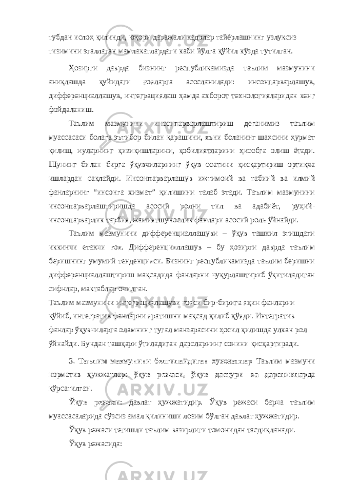 тубдан ислоҳ қилинди, юқори даражали кадрлар тайёрлашнинг узлуксиз тизимини эгаллаган мамлакатлардаги каби йўлга қўйил кўзда тутилган. Ҳозирги даврда бизнинг республикамизда таълим мазмунини аниқлашда қуйидаги ғояларга асосланилади: инсонпарварлашув, дифференциаллашув, интеграциялаш ҳамда ахборот технологияларидан кенг фойдаланиш. Таълим мазмунини инсонпарварлаштириш деганимиз таълим муассасаси болага эътибор билан қарашини, яъни боланинг шахсини ҳурмат қилиш, иуларнинг қизиқишларини, қобилиятларини ҳисобга олиш ётади. Шунинг билан бирга ўқувчиларнинг ўқув соатини қисқартириш ортиқча ишлардан сақлайди. Инсонпарварлашув ижтимоий ва табиий ва илмий фанларнинг “инсонга хизмат” қилишини талаб этади. Таълим мазмунини инсонпарварлаштиришда асосий ролни тил ва адабиёт, руҳий- инсонпарварлик тарбия, жамиятшунослик фанлари асосий роль ўйнайди. Таълим мазмунини дифференциаллашуви – ўқув ташкил этишдаги иккинчи етакчи ғоя. Дифференцияллашув – бу ҳозирги даврда таълим беришнинг умумий тенденцияси. Бизнинг республикамизда таълим беришни дифференциаллаштириш мақсадида фанларни чуқурлаштириб ўқитиладиган сифнлар, мактаблар очилган. Таълим мазмунини интеграциялашуви ғояси бир-бирига яқин фанларни қўйиб, интегратив фанларни яратишни мақсад қилиб қўяди. Интегратив фанлар ўқувчиларга оламнинг тугал манзарасини ҳосил қилишда улкан рол ўйнайди. Бундан ташқари ўтиладиган дарсларнинг сонини қисқартиради. 3. Таълим мазмунини белгилайдиган хужжатлар Таълим мазмуни норматив ҳужжатлар: ўқув режаси, ўқув дастури ва дарсликлар да кўрсатилган. Ўқув режаси : давлат ҳужжатидир. Ўқув режаси барча таълим муассасаларида сўзсиз амал қилиниши лозим бўлган давлат ҳужжатидир. Ўқув режаси тегишли таълим вазирлиги томонидан тасдиқланади. Ўқув режасида: 