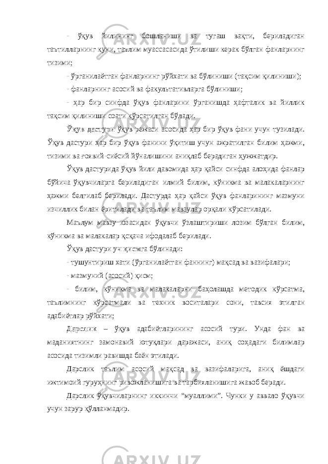 - ўқув йилининг бошланиши ва тугаш вақти, бериладиган таътилларнинг куни, таълим муассасасида ўтилиши керак бўлган фанларнинг тизими; - ўрганилаётган фанларнинг рўйхати ва бўлиниши (тақсим қилиниши); - фанларнинг асосий ва факультативларга бўлиниши; - ҳар бир синфда ўқув фанларини ўрганишда ҳафталик ва йиллик тақсим қилиниши соати кўрсатилган бўлади. Ўқув дастури ўқув режаси асосида ҳар бир ўқув фани учун тузилади. Ўқув дастури ҳар бир ўқув фанини ўқитиш учун ажратилган билим ҳажми, тизими ва ғоявий-сиёсий йўналишини аниқлаб берадиган ҳужжатдир. Ўқув дастурида ўқув йили давомида ҳар қайси синфда алоҳида фанлар бўйича ўқувчиларга бериладиган илмий билим, кўникма ва малакаларнинг ҳажми белгилаб берилади. Дастурда ҳар қайси ўқув фанларининг мазмуни изчиллик билан ёритилади ва таълим мавзулар орқали кўрсатилади. Маълум мавзу юзасидан ўқувчи ўзлаштириши лозим бўлган билим, кўникма ва малакалар қсқача ифодалаб берилади. Ўқув дастури уч қисм га бўлинади: - тушунтириш хати (ўрганилаётган фаннинг) мақсад ва вазифалари; - мазмуний (асосий) қисм; - билим, кўникма ва малакаларни баҳолашда методик кўрсатма, таълимнинг кўрсатмали ва техник воситалари сони, тавсия этилган адабиётлар рўйхати; Дарслик – ўқув адабиётларининг асосий тури. Унда фан ва маданиятнинг замонавий ютуқлари даражаси, аниқ соҳадаги билимлар асосида тизимли равишда баён этилади. Дарслик таълим асосий мақсад ва вазифаларига, аниқ ёшдаги ижтимоий гуруҳнинг ривожланишига ва тарбияланишига жавоб беради. Дарслик ўқувчиларнинг иккинчи “муаллими”. Чунки у аввало ўқувчи учун зарур қўлланмадир. 