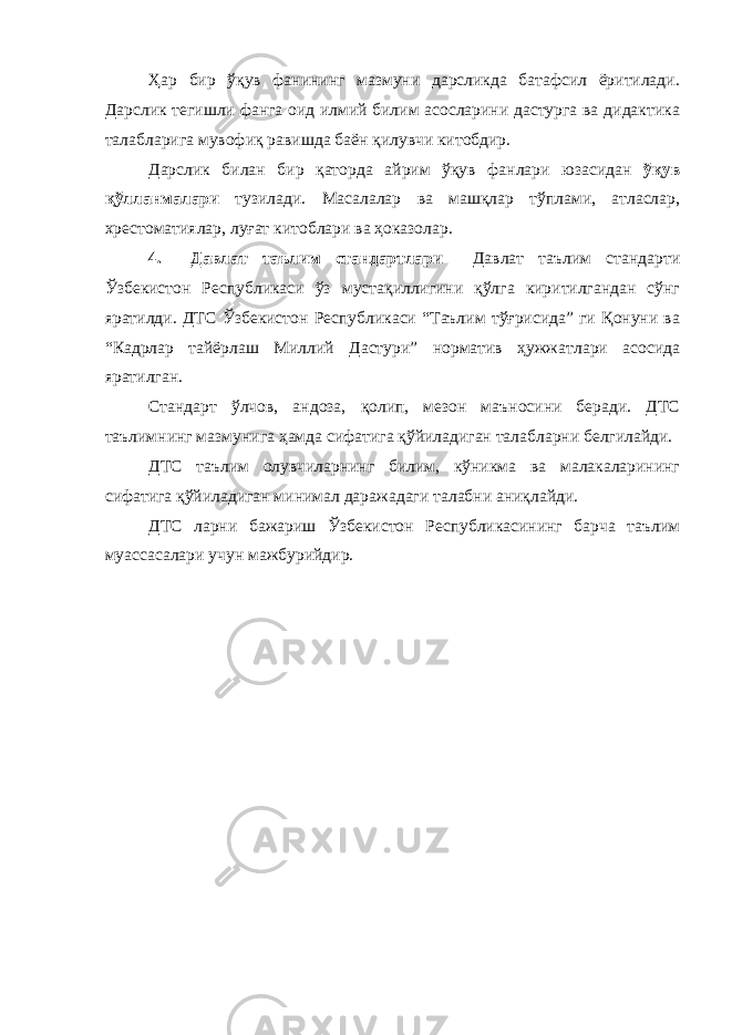 Ҳар бир ўқув фанининг мазмуни дарсликда батафсил ёритилади. Дарслик тегишли фанга оид илмий билим асосларини дастурга ва дидактика талабларига мувофиқ равишда баён қилувчи китобдир. Дарслик билан бир қаторда айрим ўқув фанлари юзасидан ўқув қўлланмалари тузилади. Масалалар ва машқлар тўплами, атласлар, хрестоматиялар, луғат китоблари ва ҳоказолар. 4. Давлат таълим стандартлари Давлат таълим стандарти Ўзбекистон Республикаси ўз мустақиллигини қўлга киритилгандан сўнг яратилди. ДТС Ўзбекистон Республикаси “Таълим тўғрисида” ги Қонуни ва “Кадрлар тайёрлаш Миллий Дастури” норматив ҳужжатлари асосида яратилган. Стандарт ўлчов, андоза, қолип, мезон маъносини беради. ДТС таълимнинг мазмунига ҳамда сифатига қўйиладиган талабларни белгилайди. ДТС таълим олувчиларнинг билим, кўникма ва малакаларининг сифатига қўйиладиган минимал даражадаги талабни аниқлайди. ДТС ларни бажариш Ўзбекистон Республикасининг барча таълим муассасалари учун мажбурийдир. 