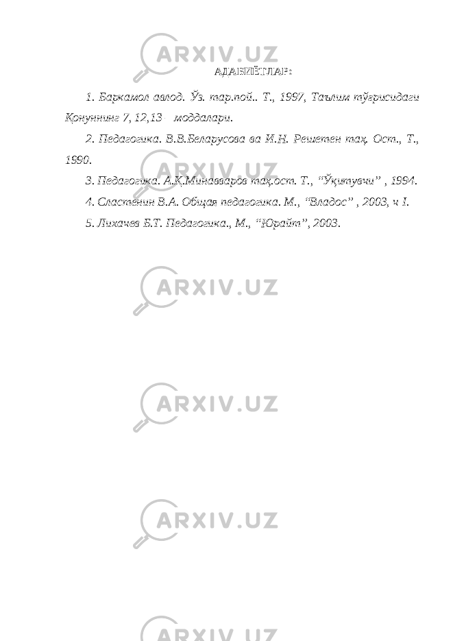 АДАБИЁТЛАР: 1. Баркамол авлод. Ўз. тар.пой.. Т., 1997, Таълим тўғрисидаги Қонуннинг 7, 12,13 – моддалари. 2. Педагогика. В.В.Беларусова ва И.Н. Решетен таҳ. Ост., Т., 1990. 3. Педагогика. А.Қ.Минавваров таҳ.ост. Т., “Ўқитувчи” , 1994. 4. Сластенин В.А. Общая педагогика. М., “Владос” , 2003, ч I . 5. Лихачев Б.Т. Педагогика., М., “Юрайт”, 2003. 