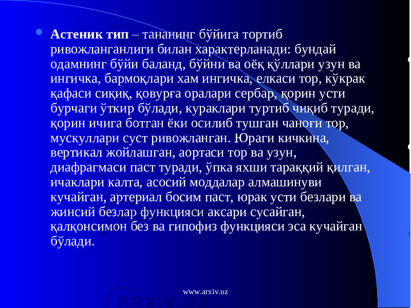  Астеник тип – тананинг б ў йига тортиб ривожланганлиги билан характерланади: бундай одамнинг б ў йи баланд, б ў йни ва оё қ қў ллари узун ва ингичка, бармо қ лари хам ингичка, елкаси тор, к ў крак қ афаси си қ и қ , қ овур ғ а оралари сербар, қ орин усти бурчаги ў ткир б ў лади, кураклари туртиб чи қ иб туради, қ орин ичига ботган ёки осилиб тушган чано ғ и тор, мускуллари суст ривожланган. Юраги кичкина, вертикал жойлашган, аортаси тор ва узун, диафрагмаси паст туради, ў пка яхши тара ққ ий қ илган, ичаклари калта, асосий моддалар алмашинуви кучайган, артериал босим паст, юрак усти безлари ва жинсий безлар функцияси аксари сусайган, қ ал қо нсимон без ва гипофиз функцияси эса кучайган б ў лади. www.arxiv.uz 