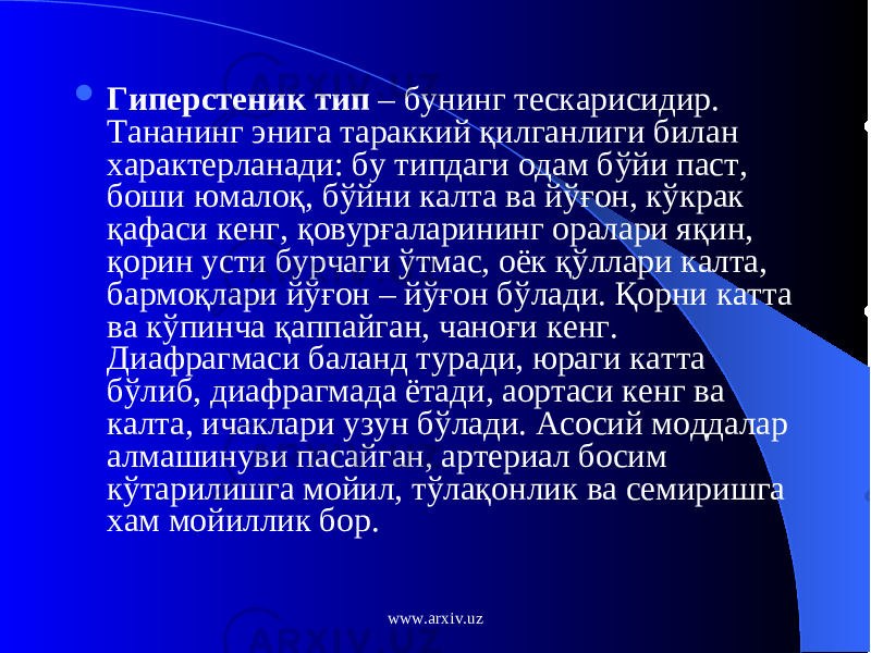  Гиперстеник тип – бунинг тескарисидир. Тананинг энига тараккий қ илганлиги билан характерланади: бу типдаги одам б ў йи паст, боши юмало қ , б ў йни калта ва й ўғ он, к ў крак қ афаси кенг, қ овур ғ аларининг оралари я қ ин, қ орин усти бурчаги ў тмас, оёк қў ллари калта, бармо қ лари й ўғ он – й ўғ он б ў лади. Қ орни катта ва к ў пинча қ аппайган, чано ғ и кенг. Диафрагмаси баланд туради, юраги катта б ў либ, диафрагмада ётади, аортаси кенг ва калта, ичаклари узун б ў лади. Асосий моддалар алмашинуви пасайган, артериал босим к ў тарилишга мойил, т ў ла қ онлик ва семиришга хам мойиллик бор. www.arxiv.uz 