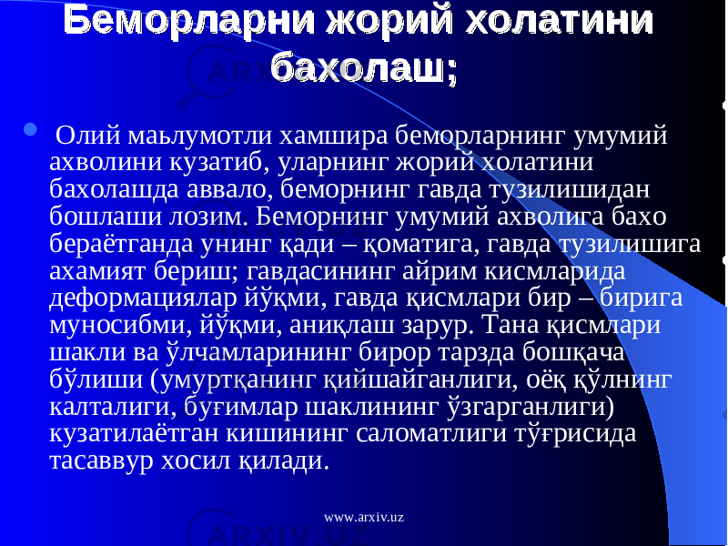 Беморларни жорий холатини Беморларни жорий холатини бахолаш;бахолаш;  Олий маьлумотли хамшира беморларнинг умумий ахволини кузатиб, уларнинг жорий холатини бахолашда аввало, беморнинг гавда тузилишидан бошлаши лозим. Беморнинг умумий ахволига бахо бераётганда унинг қ ад и – қ оматига, гавда тузилишига ахамият бериш; гавдасининг айрим кисмларида деформациялар й ўқ ми, гавда қ исмлари бир – бирига муносибми, й ўқ ми, ани қ лаш зарур. Тана қ исмлари шакли ва ў лчамларининг бирор тарзда бошқача б ў лиши (умурт қ анинг қ ийшайганлиги, оё қ қў лнинг калталиги, бу ғ имлар шаклининг ў згарганлиги) кузатилаётган кишининг саломатлиги т ўғ рисида тасаввур хосил қилади. www.arxiv.uz 