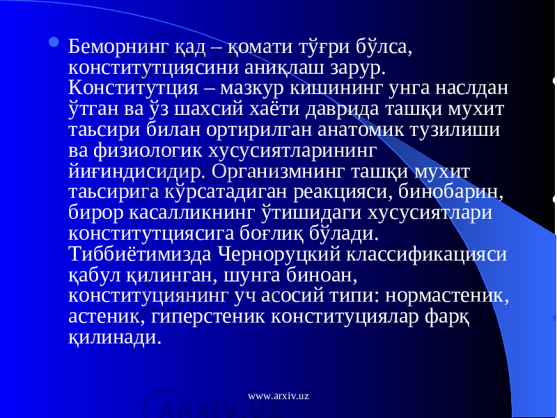  Беморнинг қ ад – қ омати т ўғ ри б ўл са, конститутциясини ани қ лаш зарур. Конститутция – мазкур кишининг унга наслдан ў тган ва ў з шахсий хаёти даврида таш қ и мухит таьсири билан ортирилган анатомик тузилиши ва физиологик хусусиятларининг йи ғ индисидир. Организмнинг таш қ и мухит таьсирига к ў рсатадиган реакцияси, бинобарин, бирор касалликнинг ў тишидаги хусусиятлари конститутциясига бо ғ ли қ б ў лади. Тиббиётимизда Черноруцкий классификацияси қ абул қ илинган, шунга биноан, конституциянинг уч асосий типи: нормастеник, астеник, гиперстеник конституциялар фар қ қ илинади. www.arxiv.uz 