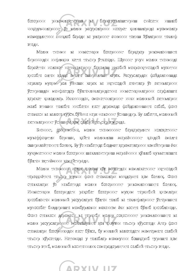 бозорини ривожлантириш ва баркарорлаштириш сиёсати ишлаб чиқарувчиларнинг ўз молия ресурсларини назорат қилишларида муаммолар мавжудлигини аниқлаб беради ва уларнинг ечимини топиш йўлларини таклиф этади. Молия тизими ва инвестиция бозорининг барқарор ривожланишига биринчидан инфляция катта таъсир ўтказади. Шунинг учун молия тизимида бораётган ислохот натижаларини баҳолаш ижобий макроиқтисодий мухитни ҳисобга олган ҳолда амалга оширилиши керак. Ресурслардан фойдаланишда нархлар муҳим рол ўйнаши керак ва иқтисодий агентлар ўз активларини ўстиришдан манфаатдор бўлганликларидагина инвестицияларини сарфлашга ҳаракат қиладилар. Иккинчидан, омонатчиларнинг ички молиявий активларни жалб этишни талабга нисбатан паст даражада фойдаланишига сабаб, фоиз ставкаси ва валюта курси бўйича нарх-навонинг ўсишидир. Бу албатта, молиявий активларнинг ўсишига ҳам салбий таъсир этмокда. Бизнинг, фикримизча, молия тизимининг барқарорлиги ислоҳотнинг муваффақятли бориши, қайта молиялаш жараёнининг қандай амалга оширилаётганига боғлиқ. Бу ўз навбатида бюджет ҳаражатларини камайтириш ёки хукуматнинг молия бозорини шакллантириш жараёнини қўллаб-кувватлашга бўлган эҳтиёжини камайтиради. Молия тизимини ислоҳ қилиш кўп жиҳатдан мамлакатнинг иқтисодий тараққиётига таъсир этувчи фоиз ставкалари миқдорига ҳам боғлиқ. Фоиз ставкалари ўз навбатида молия бозорининг ривожланишига боғлиқ. Инвестиция бозоридаги рақобат бозорнинг муҳим таркибий қисмлари ҳисобланган молиявий ресурсларга бўлган талаб ва таклифларнинг ўзгаришига муносабат билдиришга мажбурловчи механизм ёки восита бўлиб ҳисобланади. Фоиз ставкаси даражаси ва таркиби молия соҳасининг ривожланишига ва молия ресурсларининг жойлашувига ҳал қилувчи таъсир кўрсатади Агар фоиз ставкалари бозорникидан паст бўлса, бу миллий валютадаги жамғармага салбий таъсир кўрсатади. Натижада у талаблар мажмуини бошқариб туришга ҳам таъсир этиб, молиявий воситачилик самарадорлигига салбий таъсир этади. 