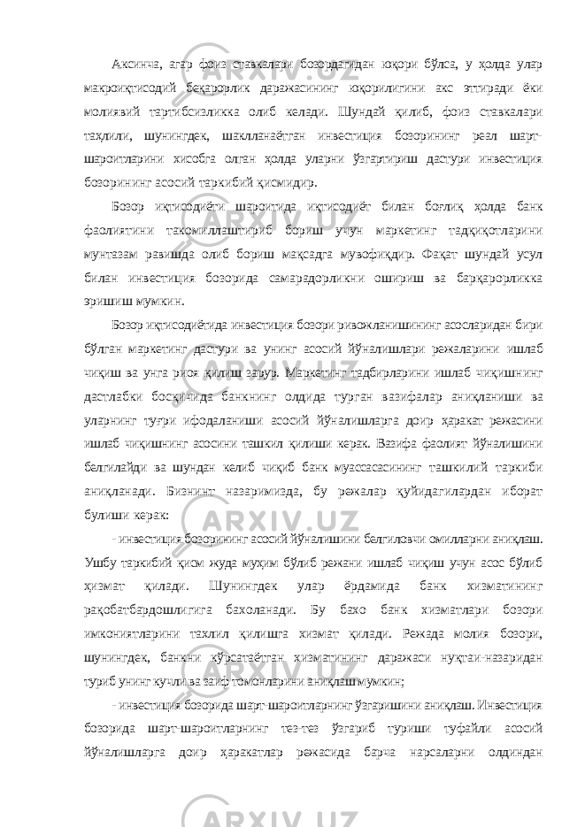 Аксинча, агар фоиз ставкалари бозордагидан юқори бўлса, у ҳолда улар макроиқтисодий беқарорлик даражасининг юқорилигини акс эттиради ёки молиявий тартибсизликка олиб келади. Шундай қилиб, фоиз ставкалари таҳлили, шунингдек, шаклланаётган инвестиция бозорининг реал шарт- шароитларини хисобга олган ҳолда уларни ўзгартириш дастури инвестиция бозорининг асосий таркибий қисмидир. Бозор иқтисодиёти шароитида иқтисодиёт билан боғлиқ ҳолда банк фаолиятини такомиллаштириб бориш учун маркетинг тадқиқотларини мунтазам равишда олиб бориш мақсадга мувофиқдир. Фақат шундай усул билан инвестиция бозорида самарадорликни ошириш ва барқарорликка эришиш мумкин. Бозор иқтисодиётида инвестиция бозори ривожланишининг асосларидан бири бўлган маркетинг дастури ва унинг асосий йўналишлари режаларини ишлаб чиқиш ва унга риоя қилиш зарур. Маркетинг тадбирларини ишлаб чиқишнинг дастлабки босқичида банкнинг олдида турган вазифалар аниқланиши ва уларнинг туғри ифодаланиши асосий йўналишларга доир ҳаракат режасини ишлаб чиқишнинг асосини ташкил қилиши керак. Вазифа фаолият йўналишини белгилайди ва шундан келиб чиқиб банк муассасасининг ташкилий таркиби аниқланади. Бизнинт назаримизда, бу режалар қуйидагилардан иборат булиши керак: - инвестиция бозорининг асосий йўналишини белгиловчи омилларни аниқлаш. Ушбу таркибий қисм жуда муҳим бўлиб режани ишлаб чиқиш учун асос бўлиб ҳизмат қилади. Шунингдек улар ёрдамида банк хизматининг рақобатбардошлигига бахоланади. Бу бахо банк хизматлари бозори имкониятларини тахлил қилишга хизмат қилади. Режада молия бозори, шунингдек, банкни кўрсатаётган хизматининг даражаси нуқтаи-назаридан туриб унинг кучли ва заиф томонларини аниқлаш мумкин; - инвестиция бозорида шарт-шароитларнинг ўзгаришини аниқлаш. Инвестиция бозорида шарт-шароитларнинг тез-тез ўзгариб туриши туфайли асосий йўналишларга доир ҳаракатлар режасида барча нарсаларни олдиндан 