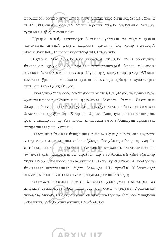 аниқлашнинг имкони йўқ. Шунинг учун режада ижро этиш жараёнида вазиятга қараб тўзатишлар киритиб бориш мумкин бўлган ўзгарувчан омиллар тўпламини кўзда тутиш керак. Шундай қилиб, инвестиция бозорини ўрганиш ва таҳлил қилиш натижасида шундай фикрга келдикки, демак у бир қатор иқтисодий вазифаларни амалга ошириш натижасида юзага келар экан. Юқорида баён этилганларни амалиётда қўллаган холда инвестиция бозорининг ҳуқуқий жиҳатларини такомиллаштириб бориш сиёсатини изчиллик билан юритиш лозимдир. Шунингдек, мазкур параграфда қўйилган масалани ўрганиш ва таҳлил қилиш натижасида қуйидаги хулосаларни чиқаришга муваффақ булдик: - инвестиция бозорининг ривожланиши ва самарали фаолият юритиши молия муассасаларининг ривожланиш даражасига бевосита боғлиқ. Инвестиция бозорини бонқаришнинг барча усуллари мажмуи мамлакат банк тизимига ҳам бевосита таъсир кўрсатади. Буларнинг барчаси бошқарувни такомиллаштириш, фоиз ставкаларини тартибга солиш ва таваккалчиликни бошқариш орқалигина амалга оширилиши мумкин; - инвестиция бозорини бошқаришнинг айрим иқтисодий воситалари ҳозирги вақтда етарли даражада ишламаётган бўлсада, Республикада бозор иқтисодиёти жараёнида амалга оширилаётган иқтисодий ислоҳотлар, мамлакатимизнинг ижтимоий ҳаёт жабҳаларида юз бераётган барча нотўзилмавий қайта тўзишлар бутун молия тизимининг ривожланишига таъсир кўрсатмоқда ва инвестиция бозорининг шаклланишига ёрдам бермоқда. Шу туфайли Ўзбекистонда инвестиция компаниялари ва инвестиция фондлари ташкил этилди; - ихтисослаштирилган тижорат банклари турли-туман мижозларга тор доирадаги хизматларни кўрсатишдан ҳар хил хизмат турларини кўрсатадиган универсал банкларга айлантирилиши мамлакат инвестиция бозорини бошқариш тизимининг тубдан яхшиланишига олиб келади. 