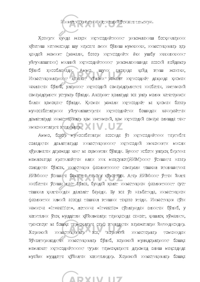 Инвестицияларни иқтисодий ўсишга таъсири. Ҳозирги кунда жаҳон иқтисодиётининг ривожланиш босқичларини кўзатиш натижасида шу нарсага амин бўлиш мумкинки, инвестициялар ҳар қандай жамият (режали, бозор иқтисодиёти ёки ушбу иккиликнинг уйғунлашгани) миллий иқтисодиётининг ривожланишида асосий пойдевор бўлиб ҳисобланади. Аммо, шуни алоҳида қайд этиш жоизки, Инвестицияларнинг ҳаракат кўлами режали иқтисодиёт даврида қисман чекланган бўлиб, уларнинг иқтисодий самарадорлигига нисбатан, ижтимоий самарадорлиги устувор бўлади. Аксарият ҳолларда эса улар молия категорияси билан ҳамоҳанг бўлади. Қисман режали иқтисодиёт ва қисман бозор муносабатларини уйғунлаштирган иқтисодиётни бошидан кечираётган давлатларда инвестициялар ҳам ижтимоий, ҳам иқтисодий самара олишда тенг имкониятларга эгадирлар. Аммо, бозор муносабатлари асосида ўз иқтисодиётини тартибга соладиган давлатларда инвестициянинг иқтисодий имконияти мисли кўрилмаган даражада кенг ва аҳамиятли бўлади. Бунинг исботи улароқ биргина мамлакатда яратилаётган ялпи ичк маҳсулот(ЯИМ)нинг ўсишига назар соладиган бўлсак, инвестиция фаолиятининг самарали ташкил этилишигина ЯИМнинг ўсишига бевосита таъсир кўрсатади. Агар ЯИМнинг ўтган йилга нисбатган ўсиши паст бўлса, бундай ҳолат инвестицион фаолиятнингг суст ташкил қилганидан далолат беради. Бу эса ўз навбатида, инвестицион фаолиятни илмий асосда ташкил этишни тақозо этади. Инвестиция сўзи немисча « Investition », лотинча « Investtio » сўзларидан олинган бўлиб, у капитални ўзоқ муддатли қўйилмалар: тариқасида саноат, қишлоқ хўжалиги, транспорт ва бошқа тармоқларга сарф этиладиган харажатлари йиғиндисидир. Хорижий инвестициялар эса, хорижий инвесторлар томонидан йўналтириладиган инвестициялар бўлиб, хорижий мулкдорларнинг бошқа мамлакат иқтисодиётининг турли тармоқларига даромад олиш мақсадида муайян муддатга қўйилган капиталидир. Хорижий инвестициялар бошқа 