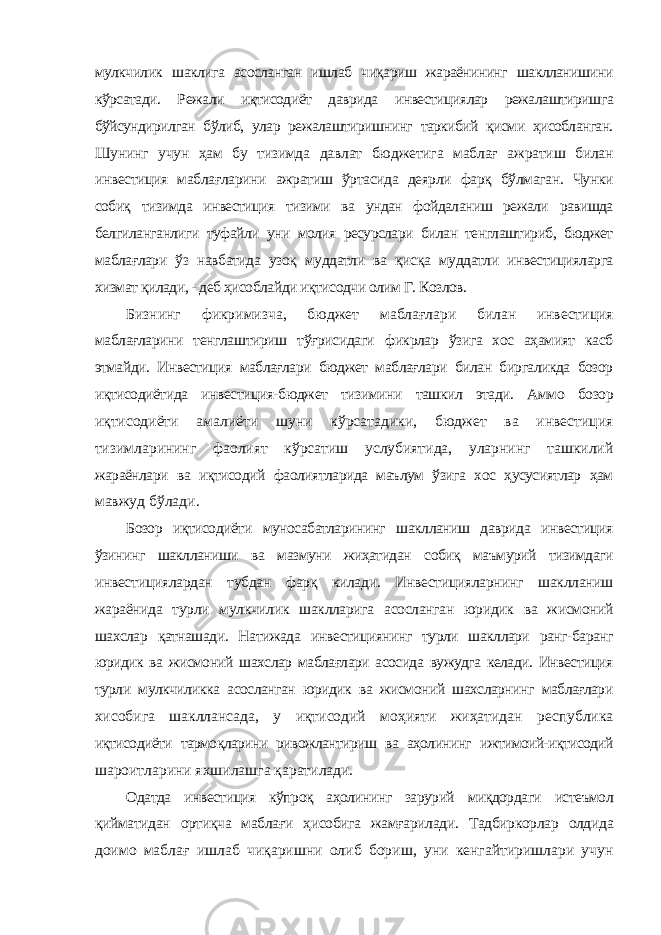 мулкчилик шаклига асосланган ишлаб чиқариш жараёнининг шаклланишини кўрсатади. Режали иқтисодиёт даврида инвестициялар режалаштиришга бўйсундирилган бўлиб, улар режалаштиришнинг таркибий қисми ҳисобланган. Шунинг учун ҳам бу тизимда давлат бюджетига маблағ ажратиш билан инвестиция маблағларини ажратиш ўртасида деярли фарқ бўлмаган. Чунки собиқ тизимда инвестиция тизими ва ундан фойдаланиш режали равишда белгиланганлиги туфайли уни молия ресурслари билан тенглаштириб, бюджет маблағлари ўз навбатида узоқ муддатли ва қисқа муддатли инвестицияларга хизмат қилади, - деб ҳисоблайди иқтисодчи олим Г. Козлов. Бизнинг фикримизча, бюджет маблағлари билан инвестиция маблағларини тенглаштириш тўғрисидаги фикрлар ўзига хос аҳамият касб этмайди. Инвестиция маблағлари бюджет маблағлари билан биргаликда бозор иқтисодиётида инвестиция-бюджет тизимини ташкил этади. Аммо бозор иқтисодиёти амалиёти шуни кўрсатадики, бюджет ва инвестиция тизимларининг фаолият кўрсатиш услубиятида, уларнинг ташкилий жараёнлари ва иқтисодий фаолиятларида маълум ўзига хос ҳусусиятлар ҳам мавжуд бўлади. Бозор иқтисодиёти муносабатларининг шаклланиш даврида инвестиция ўзининг шаклланиши ва мазмуни жиҳатидан собиқ маъмурий тизимдаги инвестициялардан тубдан фарқ килади. Инвестицияларнинг шаклланиш жараёнида турли мулкчилик шаклларига асосланган юридик ва жисмоний шахслар қатнашади. Натижада инвестициянинг турли шакллари ранг-баранг юридик ва жисмоний шахслар маблағлари асосида вужудга келади. Инвестиция турли мулкчиликка асосланган юридик ва жисмоний шахсларнинг маблағлари хисобига шакллансада, у иқтисодий моҳияти жиҳатидан республика иқтисодиёти тармоқларини ривожлантириш ва аҳолининг ижтимоий-иқтисодий шароитларини яхшилашга қаратилади. Одатда инвестиция кўпроқ аҳолининг зарурий миқдордаги истеъмол қийматидан ортиқча маблағи ҳисобига жамғарилади. Тадбиркорлар олдида доимо маблағ ишлаб чиқаришни олиб бориш, уни кенгайтиришлари учун 