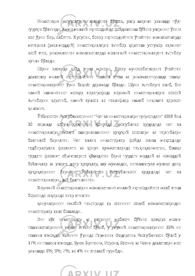 Инвестиция ресурсларига келадиган бўлсак, улар шартли равишда тўрт гуруҳга бўлинади. Аммо миллий иқтисодиётда фойдаланиш бўйича уларнинг ўзига хос ўрни бор, албатта. Хусусан, бозор иқтисодиётига ўтаётган мамлакатларда материал (реал-моддий) инвестицияларга эътибор қаратиш устувор аҳамият касб этса, ривожланган мамлакатларда молиявий инвестицияларзга эътибор кучли бўлади. Шуни алохида қайд этиш жоизки, бозор муносабатларига ўтаётган давлатлар миллий иқтисодиётини ташкил этиш ва ривожлантиришда ташқи инвестицияларнинг ўрни беқиёс даражада бўлади. Шуни эътиборга олиб, биз илмий ишимизнинг мазкур параграфида хорижий инвестицияларга асосий эътиборни қаратиб, илмий хулоса ва таклифлар ишлаб чиқишга ҳаракат қиламиз. Ўзбекистон Республикасининг &#34;Чет эл инвестициялари туғрисидаги&#34; 1998 йил 30 апрелда қабул қилинган Қонунда республика ҳудудида чет эл инвестициялари амалга оширилишининг ҳуқуқий асослари ва тартиблари белгилаб берилган. Чет эллик инвесторлар фойда олиш мақсадида тадбиркорлик фаолияти ва қонун ҳужжатларида таъқиқланмаган, бошқа турдаги фаолият обьектларига қўшадиган барча турдаги моддий ва номоддий бойликлар ва уларга доир ҳуқуқлар, шу жумладан, интеллектуал мулкка доир ҳуқуқларнинг барчаси Ўзбекистон Республикаси ҳудудида чет эл инвестициялари, деб белгиланган. Хорижий инвестицияларни мамлакатимиз миллий иқтисодиётига жалб этиш борасида юқорида зикр этилган қонунларнинг ижобий таъсирида ер юзининг юзлаб мамлакатларидан инвесторлар кела бошлади. Энг кўп инвесторлар ва уларнинг маблағи бўйича ҳалқаро молия ташкилотларининг улуши етакчи бўлиб, у умумий инвестицияларнинг 33% ни ташкил этмоқда. Кейинги ўринда Германия Федератив Республикаси бўлиб у 17% ни ташкил этмоқда. Буюк Британия, Исроил, Япония ва Чехия давлатлари мос равишда 9%; 9%; 7%; ва 4% ни эгаллаб турибди. 