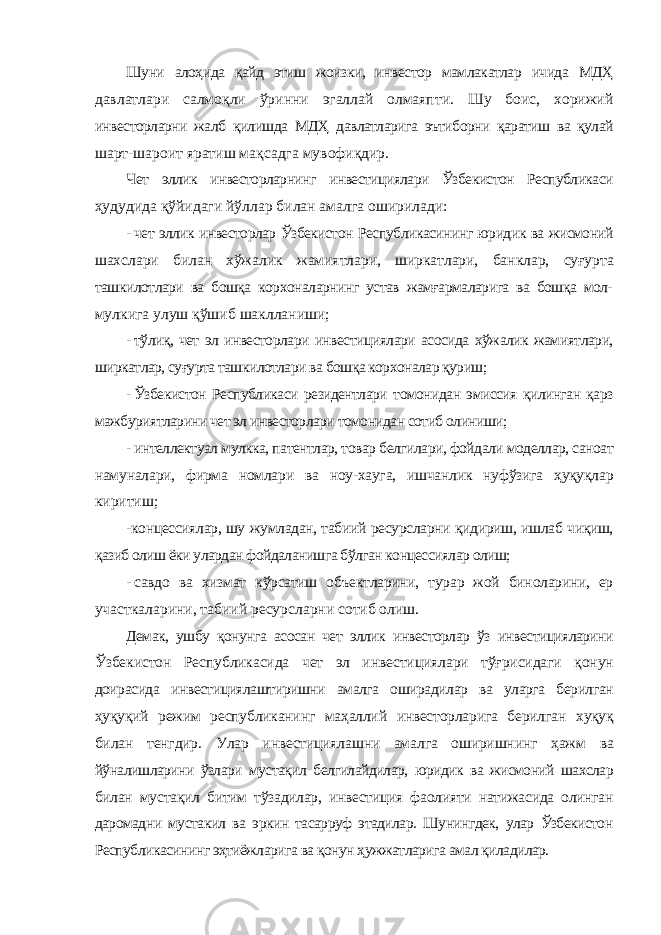 Шуни алоҳида қайд этиш жоизки, инвестор мамлакатлар ичида МДҲ давлатлари салмоқли ўринни эгаллай олмаяпти. Шу боис, хорижий инвесторларни жалб қилишда МДҲ давлатларига эътиборни қаратиш ва қулай шарт-шароит яратиш мақсадга мувофиқдир. Чет эллик инвесторларнинг инвестициялари Ўзбекистон Республикаси ҳудудида қўйидаги йўллар билан амалга оширилади: - чет эллик инвесторлар Ўзбекистон Республикасининг юридик ва жисмоний шахслари билан хўжалик жамиятлари, ширкатлари, банклар, суғурта ташкилотлари ва бошқа корхоналарнинг устав жамғармаларига ва бошқа мол- мулкига улуш қўшиб шаклланиши; - тўлиқ, чет эл инвесторлари инвестициялари асосида хўжалик жамиятлари, ширкатлар, суғурта ташкилотлари ва бошқа корхоналар қуриш; - Ўзбекистон Республикаси резидентлари томонидан эмиссия қилинган қарз мажбуриятларини чет эл инвесторлари томонидан сотиб олиниши; - интеллектуал мулкка, патентлар, товар белгилари, фойдали моделлар, саноат намуналари, фирма номлари ва ноу-хауга, ишчанлик нуфўзига ҳуқуқлар киритиш; -концессиялар, шу жумладан, табиий ресурсларни қидириш, ишлаб чиқиш, қазиб олиш ёки улардан фойдаланишга бўлган концессиялар олиш; - савдо ва хизмат кўрсатиш объектларини, турар жой биноларини, ер участкаларини, табиий ресурсларни сотиб олиш. Демак, ушбу қонунга асосан чет эллик инвесторлар ўз инвестицияларини Ўзбекистон Республикасида чет эл инвестициялари тўғрисидаги қонун доирасида инвестициялаштиришни амалга оширадилар ва уларга берилган ҳуқуқий режим республиканинг маҳаллий инвесторларига берилган хуқуқ билан тенгдир. Улар инвестициялашни амалга оширишнинг ҳажм ва йўналишларини ўзлари мустақил белгилайдилар, юридик ва жисмоний шахслар билан мустақил битим тўзадилар, инвестиция фаолияти натижасида олинган даромадни мустакил ва эркин тасарруф этадилар. Шунингдек, улар Ўзбекистон Республикасининг эҳтиёжларига ва қонун ҳужжатларига амал қиладилар. 