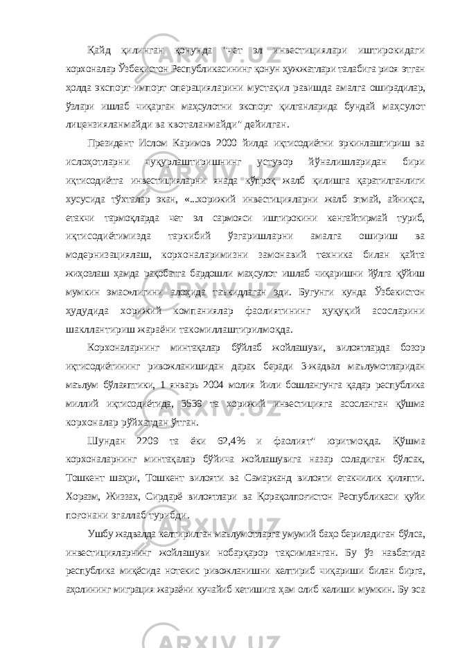 Қайд қилинган қонунда &#34;чет эл инвестициялари иштирокидаги корхоналар Ўзбекистон Республикасининг қонун ҳужжатлари талабига риоя этган ҳолда экспорт-импорт операцияларини мустақил равишда амалга оширадилар, ўзлари ишлаб чиқарган маҳсулотни экспорт қилганларида бундай маҳсулот лицензияланмайди ва квоталанмайди&#34; дейилган. Президент Ислом Каримов 2000 йилда иқтисодиётни эркинлаштириш ва ислоҳотларни чуқурлаштиришнинг устувор йўналишларидан бири иқтисодиётга инвестицияларни янада кўпроқ жалб қилишга қаратилганлиги хусусида тўхталар экан, «...хорижий инвестицияларни жалб этмай, айниқса, етакчи тармоқларда чет эл сармояси иштирокини кенгайтирмай туриб, иқтисодиётимизда таркибий ўзгаришларни амалга ошириш ва модернизациялаш, корхоналаримизни замонавий техника билан қайта жиҳозлаш ҳамда рақобатга бардошли маҳсулот ишлаб чиқаришни йўлга қўйиш мумкин эмас»лигини алоҳида таъкидлаган эди. Бугунги кунда Ўзбекистон ҳудудида хорижий компаниялар фаолиятининг ҳуқуқий асосларини шакллантириш жараёни такомиллаштирилмоқда. Корхоналарнинг минтақалар бўйлаб жойлашуви, вилоятларда бозор иқтисодиётининг ривожланишидан дарак беради 3-жадвал маълумотларидан маълум бўлаяптики, 1 январь 2004 молия йили бошлангунга қадар республика миллий иқтисодиётида, 3539 та хорижий инвестицияга асосланган қўшма корхоналар рўйхатдан ўтган. Шундан 2209 та ёки 62,4% и фаолият&#34; юритмоқда. Қўшма корхоналарнинг минтақалар бўйича жойлашувига назар соладиган бўлсак, Тошкент шаҳри, Тошкент вилояти ва Самарканд вилояти етакчилик қиляпти. Хоразм, Жиззах, Сирдарё вилоятлари ва Қорақолпоғистон Республикаси қуйи поғонани эгаллаб турибди. Ушбу жадвалда келтирилган маълумотларга умумий баҳо бериладиган бўлса, инвестицияларнинг жойлашуви нобарқарор тақсимланган. Бу ўз навбатида республика миқёсида нотекис ривожланишни келтириб чиқариши билан бирга, аҳолининг миграция жараёни кучайиб кетишига ҳам олиб келиши мумкин. Бу эса 