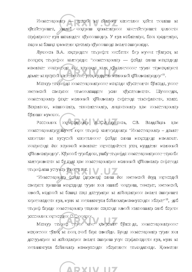 Инвестициялар — асосий ва айланма капитални қайта тиклаш ва кўпайтиришга, ишлаб чиқариш қувватларини кенггайтиришга қилинган сарфларнинг пул шаклидаги кўринишидир. У пул маблағлари, банк кредитлари, акция ва бошқа қимматли қоғозлар кўринишида амалга оширилади. Лукинов В.А. юқоридаги таърифга нисбатан бир мунча тўлароқ ва аниқроқ таърифни келтиради: &#34;инвестициялар — фойда олиш мақсадида мамлакат ичкарисида ёки хорижда халқ хўжалигининг турли тармоқларига давлат ва хусусий капиталининг узоқ муддатли молиявий қўйилмаларидир&#34; 11 . Мазкур таърифда инвестицияларнинг мақсади кўрсатилган бўлсада, унинг ижтимоий самарани таъминлашдаги роли кўрсатилмаган. Шунингдек, инвестициялар фақат молиявий қўйилмалар сифатида тавсифланган, холос. Ваҳоланки, машиналар, технологиялар, лицензиялар ҳам инвестициялар бўлиши мумкин. Россиялик иқтисодчилар А.Ю.Андрианов, СВ. Валдайцев ҳам инвестицияларга шунга яқин таъриф келтирадилар: &#34;Инвестициялар – давлат капитали ва хусусий капиталнинг фойда олиш мақсадида мамлакат. ичкарисида ёки хорижий мамлакат иқтисодиётига узоқ муддатли молиявий қўйилмаларидир&#34;. Кўриниб турибдики, ушбу таърифда инвестицияларнинг таркиби келтирилмаган ва бу ерда ҳам инвестицияларни молиявий қўйилмалар сифатида таърифлаш устувор ўринга эга. &#34;Инвестициялар фойда (даромад) олиш ёки ижтимоий ёхуд иқтисодий самарага эришиш мақсадида турли хил ишлаб чиқариш, тижорат, ижтимоий, илмий, маданий ва бошқа соҳа дастурлари ва лойиҳаларини амалга оширишга киритиладиган пул, мулк ва интеллектуал бойликлармажмуасидан иборат&#34; 13 , -деб таъриф беради инвестициялар таҳлили соҳасида илмий изланишлар олиб борган россиялик иқтисодчи О.Синицин. Мазкур таъриф гарчи кенг қамровли бўлса-да, инвестицияларнинг моҳиятини тўлиқ ва аниқ очиб бера олмайди. Бунда инвестициялар турли хил дастурларни ва лойиҳаларни амалга ошириш учун сарфланадиган пул, мулк ва интеллектуал бойликлар мажмуасидан иборатлиги таъкидланади. Қимматли 