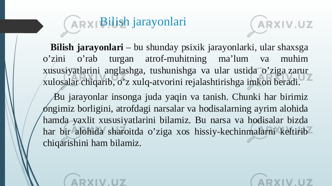 Bilish jarayonlari Bilish jarayonlari  – bu shunday psixik jarayonlarki, ular shaxsga o’zini o’rab turgan atrof-muhitning ma’lum va muhim xususiyatlarini anglashga, tushunishga va ular ustida o’ziga zarur xulosalar chiqarib, o’z xulq-atvorini rejalashtirishga imkon beradi. Bu jarayonlar insonga juda yaqin va tanish. Chunki har birimiz ongimiz borligini, atrofdagi narsalar va hodisalarning ayrim alohida hamda yaxlit xususiyatlarini bilamiz. Bu narsa va hodisalar bizda har bir alohida sharoitda o’ziga xos hissiy-kechinmalarni keltirib chiqarishini ham bilamiz.  