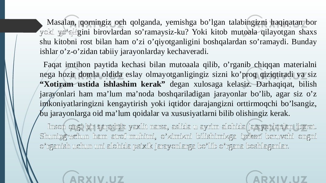  Masalan, qorningiz och qolganda, yemishga bo’lgan talabingizni haqiqatan bor yoki yo’qli gini birovlardan so’ramaysiz-ku? Yoki kitob mutoala qilayotgan shaxs shu kitobni rost bilan ham o’zi o’qiyotganligini boshqalardan so’ramaydi. Bunday ishlar o’z-o’zidan tabiiy jarayonlarday kechaveradi. Faqat imtihon paytida kechasi bilan mutoaala qilib, o’rganib chiqqan materialni nega hozir domla oldida eslay olmayotganligingiz sizni ko’proq qiziqtiradi va siz “Xotiram ustida ishlashim kerak” degan xulosaga kelasiz. Darhaqiqat, bilish jarayonlari ham ma’lum ma’noda boshqariladigan jarayonlar bo’lib, agar siz o’z imkoniyatlaringizni kengaytirish yoki iqtidor darajangizni orttirmoqchi bo’lsangiz, bu jarayonlarga oid ma’lum qoidalar va xususiyatlarni bilib olishingiz kerak. Inson ongi bir qarashda yaxlit narsa, aslida u ayrim alohida jarayonlardan iborat. Shuning uchun ham atrof-muhitni, o’zimizni bilishimizga imkon beruvchi ongni o’rganish uchun uni alohida psixik jarayonlarga bo’lib o’rgana boshlaganlar.   