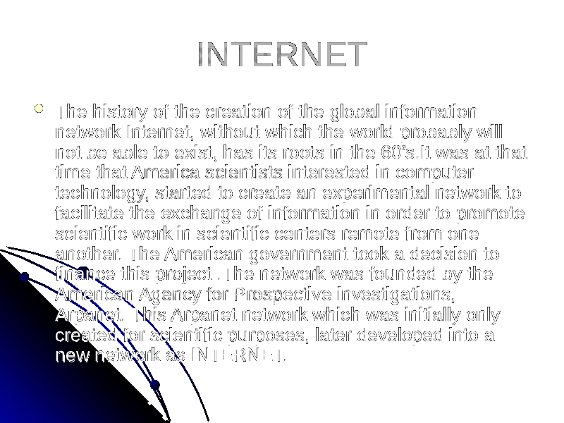 INTERNETINTERNET  The history of the creation of the global information The history of the creation of the global information network Internet, without which the world probably will network Internet, without which the world probably will not be able to exist, has its roots in the 60’s.It was at that not be able to exist, has its roots in the 60’s.It was at that time that America scientists interested in computer time that America scientists interested in computer technology, started to create an experimental network to technology, started to create an experimental network to facilitate the exchange of information in order to promote facilitate the exchange of information in order to promote scientific work in scientific centers remote from one scientific work in scientific centers remote from one another. The American government took a decision to another. The American government took a decision to finance this project .The network was founded by the finance this project .The network was founded by the American Agency for Prospective investigations, American Agency for Prospective investigations, Arpanet. This Arpanet network which was initially only Arpanet. This Arpanet network which was initially only created for scientific purposes, later developed into a created for scientific purposes, later developed into a new network as INTERNET.new network as INTERNET. 