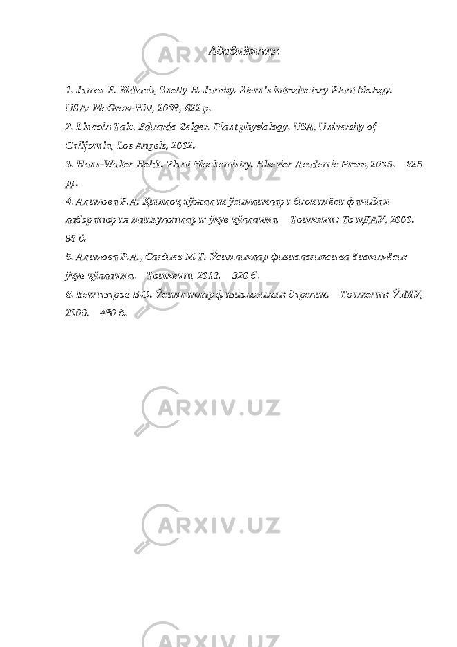 Адабиётлар: 1. James E. Bidlach, Snelly H. Jansky. Stern&#39;s introductory Plant biology. – USA: McGrow-Hill, 2008, 622 p. 2. Lincoln Taiz, Eduardo Zeiger. Plant physiology. USA, University of California, Los Angels, 2002. 3. Hans-Walter Heldt. Plant Biochemistry. Elsevier Academic Press, 2005. – 625 рр. 4. Алимова Р.А. Қишлоқ хўжалик ўсимликлари биокимёси фанидан лаборатория машғулотлари: ўқув қўлланма. – Тошкент: ТошДАУ, 2000. – 5 б. 5. Алимова Р.А., Сагдиев М.Т. Ўсимликлар физиологияси ва биокимёси: ўқув қўлланма. – Тошкент, 2013. – 320 б. 6. Бекназаров Б.О. Ўсимликлар физиологияси: дарслик. – Тошкент: ЎзМУ, 2009. – 480 б. 